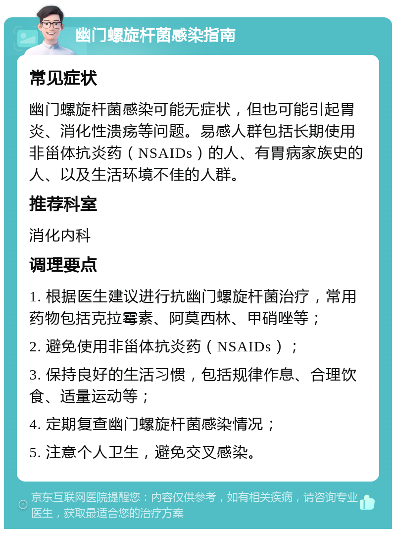 幽门螺旋杆菌感染指南 常见症状 幽门螺旋杆菌感染可能无症状，但也可能引起胃炎、消化性溃疡等问题。易感人群包括长期使用非甾体抗炎药（NSAIDs）的人、有胃病家族史的人、以及生活环境不佳的人群。 推荐科室 消化内科 调理要点 1. 根据医生建议进行抗幽门螺旋杆菌治疗，常用药物包括克拉霉素、阿莫西林、甲硝唑等； 2. 避免使用非甾体抗炎药（NSAIDs）； 3. 保持良好的生活习惯，包括规律作息、合理饮食、适量运动等； 4. 定期复查幽门螺旋杆菌感染情况； 5. 注意个人卫生，避免交叉感染。