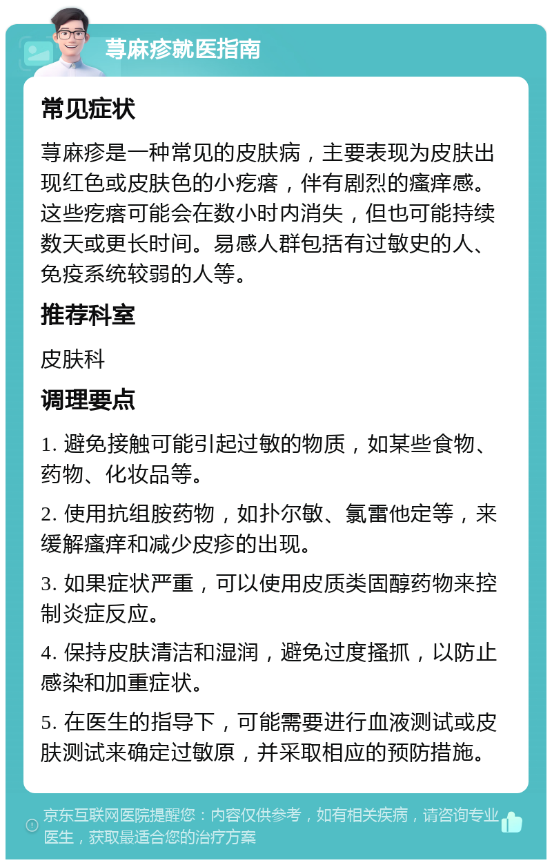 荨麻疹就医指南 常见症状 荨麻疹是一种常见的皮肤病，主要表现为皮肤出现红色或皮肤色的小疙瘩，伴有剧烈的瘙痒感。这些疙瘩可能会在数小时内消失，但也可能持续数天或更长时间。易感人群包括有过敏史的人、免疫系统较弱的人等。 推荐科室 皮肤科 调理要点 1. 避免接触可能引起过敏的物质，如某些食物、药物、化妆品等。 2. 使用抗组胺药物，如扑尔敏、氯雷他定等，来缓解瘙痒和减少皮疹的出现。 3. 如果症状严重，可以使用皮质类固醇药物来控制炎症反应。 4. 保持皮肤清洁和湿润，避免过度搔抓，以防止感染和加重症状。 5. 在医生的指导下，可能需要进行血液测试或皮肤测试来确定过敏原，并采取相应的预防措施。