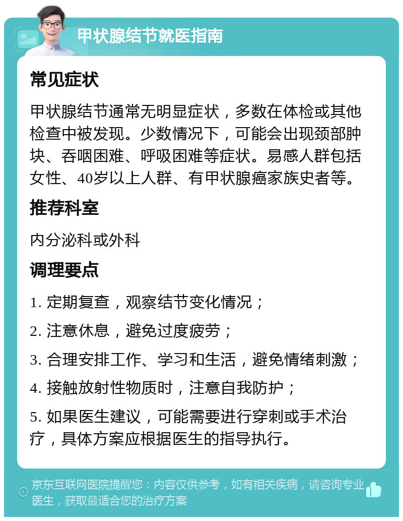 甲状腺结节就医指南 常见症状 甲状腺结节通常无明显症状，多数在体检或其他检查中被发现。少数情况下，可能会出现颈部肿块、吞咽困难、呼吸困难等症状。易感人群包括女性、40岁以上人群、有甲状腺癌家族史者等。 推荐科室 内分泌科或外科 调理要点 1. 定期复查，观察结节变化情况； 2. 注意休息，避免过度疲劳； 3. 合理安排工作、学习和生活，避免情绪刺激； 4. 接触放射性物质时，注意自我防护； 5. 如果医生建议，可能需要进行穿刺或手术治疗，具体方案应根据医生的指导执行。