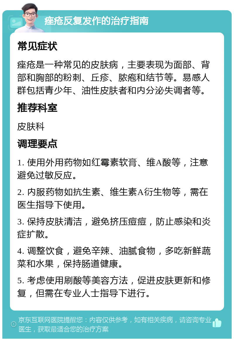 痤疮反复发作的治疗指南 常见症状 痤疮是一种常见的皮肤病，主要表现为面部、背部和胸部的粉刺、丘疹、脓疱和结节等。易感人群包括青少年、油性皮肤者和内分泌失调者等。 推荐科室 皮肤科 调理要点 1. 使用外用药物如红霉素软膏、维A酸等，注意避免过敏反应。 2. 内服药物如抗生素、维生素A衍生物等，需在医生指导下使用。 3. 保持皮肤清洁，避免挤压痘痘，防止感染和炎症扩散。 4. 调整饮食，避免辛辣、油腻食物，多吃新鲜蔬菜和水果，保持肠道健康。 5. 考虑使用刷酸等美容方法，促进皮肤更新和修复，但需在专业人士指导下进行。