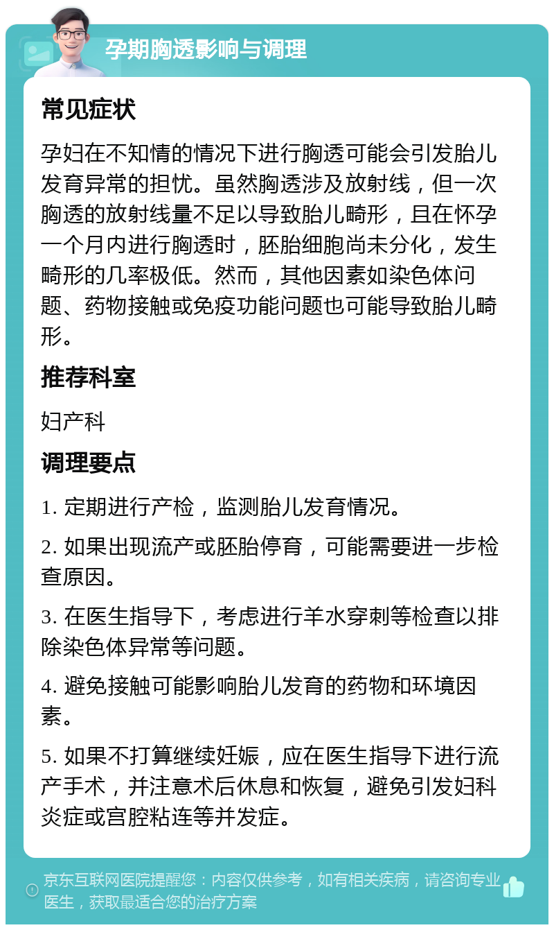 孕期胸透影响与调理 常见症状 孕妇在不知情的情况下进行胸透可能会引发胎儿发育异常的担忧。虽然胸透涉及放射线，但一次胸透的放射线量不足以导致胎儿畸形，且在怀孕一个月内进行胸透时，胚胎细胞尚未分化，发生畸形的几率极低。然而，其他因素如染色体问题、药物接触或免疫功能问题也可能导致胎儿畸形。 推荐科室 妇产科 调理要点 1. 定期进行产检，监测胎儿发育情况。 2. 如果出现流产或胚胎停育，可能需要进一步检查原因。 3. 在医生指导下，考虑进行羊水穿刺等检查以排除染色体异常等问题。 4. 避免接触可能影响胎儿发育的药物和环境因素。 5. 如果不打算继续妊娠，应在医生指导下进行流产手术，并注意术后休息和恢复，避免引发妇科炎症或宫腔粘连等并发症。