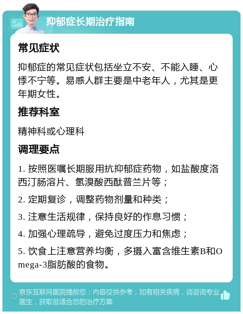 抑郁症长期治疗指南 常见症状 抑郁症的常见症状包括坐立不安、不能入睡、心悸不宁等。易感人群主要是中老年人，尤其是更年期女性。 推荐科室 精神科或心理科 调理要点 1. 按照医嘱长期服用抗抑郁症药物，如盐酸度洛西汀肠溶片、氢溴酸西酞普兰片等； 2. 定期复诊，调整药物剂量和种类； 3. 注意生活规律，保持良好的作息习惯； 4. 加强心理疏导，避免过度压力和焦虑； 5. 饮食上注意营养均衡，多摄入富含维生素B和Omega-3脂肪酸的食物。