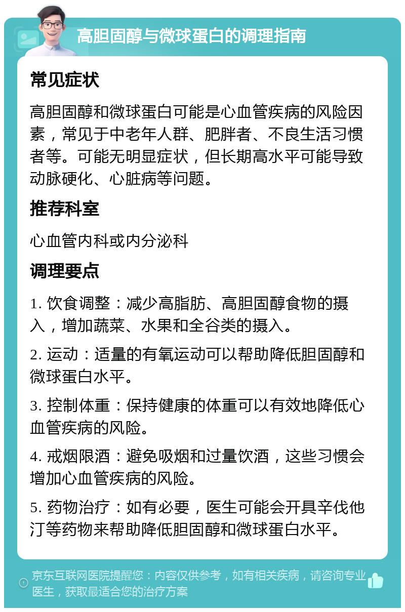 高胆固醇与微球蛋白的调理指南 常见症状 高胆固醇和微球蛋白可能是心血管疾病的风险因素，常见于中老年人群、肥胖者、不良生活习惯者等。可能无明显症状，但长期高水平可能导致动脉硬化、心脏病等问题。 推荐科室 心血管内科或内分泌科 调理要点 1. 饮食调整：减少高脂肪、高胆固醇食物的摄入，增加蔬菜、水果和全谷类的摄入。 2. 运动：适量的有氧运动可以帮助降低胆固醇和微球蛋白水平。 3. 控制体重：保持健康的体重可以有效地降低心血管疾病的风险。 4. 戒烟限酒：避免吸烟和过量饮酒，这些习惯会增加心血管疾病的风险。 5. 药物治疗：如有必要，医生可能会开具辛伐他汀等药物来帮助降低胆固醇和微球蛋白水平。