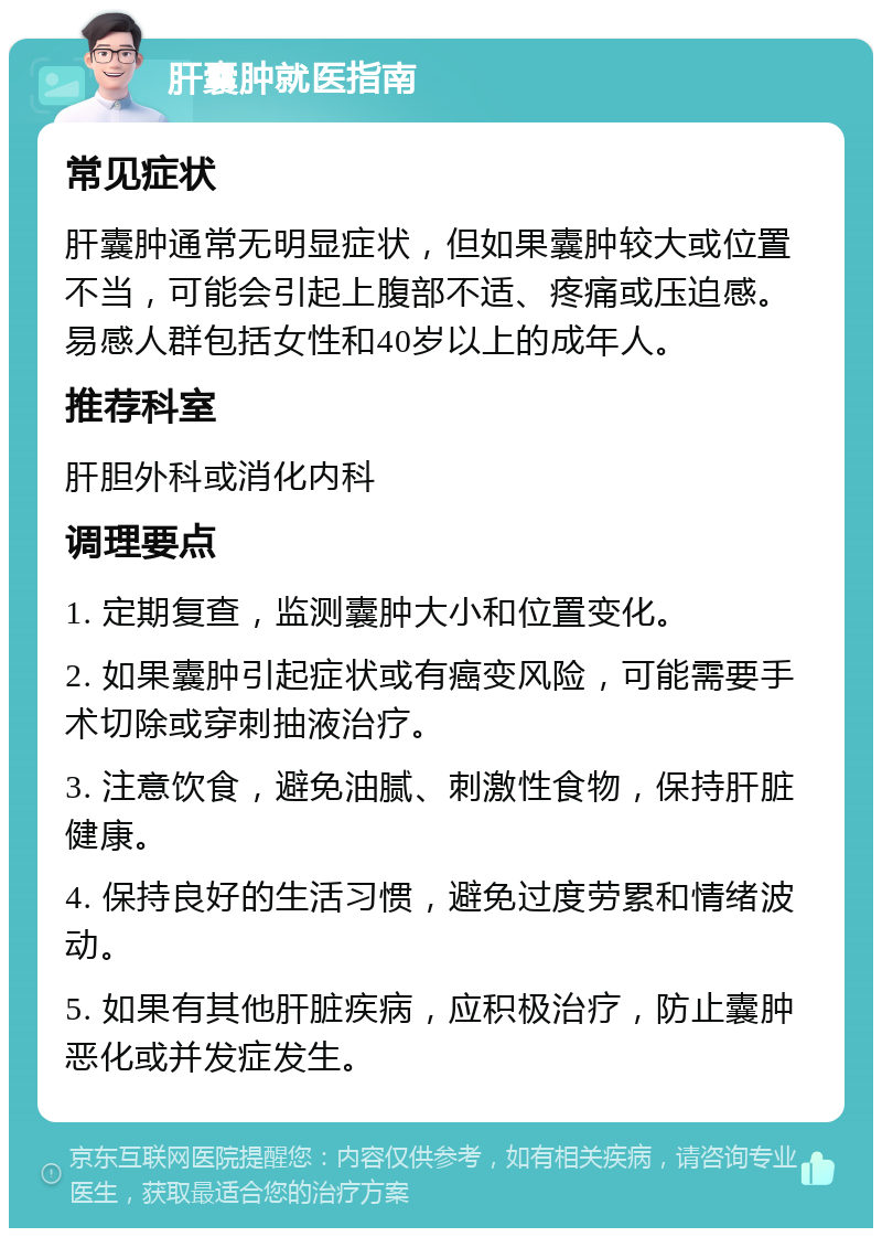 肝囊肿就医指南 常见症状 肝囊肿通常无明显症状，但如果囊肿较大或位置不当，可能会引起上腹部不适、疼痛或压迫感。易感人群包括女性和40岁以上的成年人。 推荐科室 肝胆外科或消化内科 调理要点 1. 定期复查，监测囊肿大小和位置变化。 2. 如果囊肿引起症状或有癌变风险，可能需要手术切除或穿刺抽液治疗。 3. 注意饮食，避免油腻、刺激性食物，保持肝脏健康。 4. 保持良好的生活习惯，避免过度劳累和情绪波动。 5. 如果有其他肝脏疾病，应积极治疗，防止囊肿恶化或并发症发生。