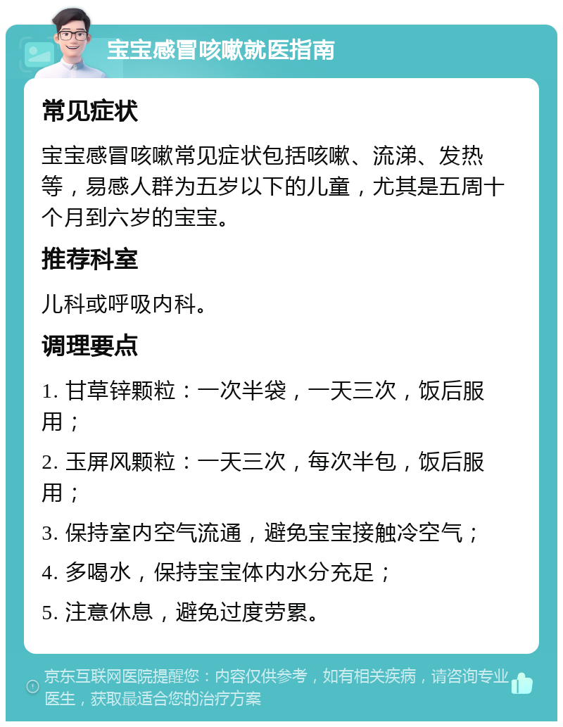 宝宝感冒咳嗽就医指南 常见症状 宝宝感冒咳嗽常见症状包括咳嗽、流涕、发热等，易感人群为五岁以下的儿童，尤其是五周十个月到六岁的宝宝。 推荐科室 儿科或呼吸内科。 调理要点 1. 甘草锌颗粒：一次半袋，一天三次，饭后服用； 2. 玉屏风颗粒：一天三次，每次半包，饭后服用； 3. 保持室内空气流通，避免宝宝接触冷空气； 4. 多喝水，保持宝宝体内水分充足； 5. 注意休息，避免过度劳累。