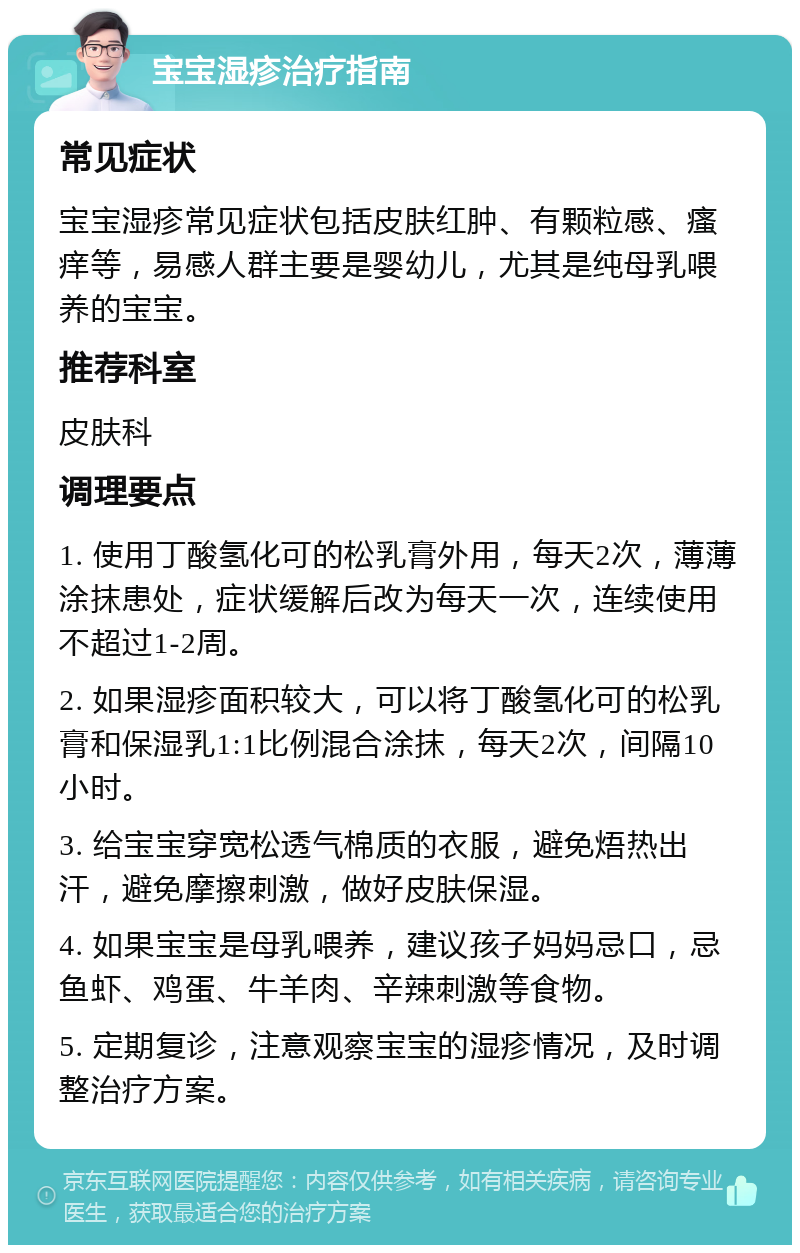 宝宝湿疹治疗指南 常见症状 宝宝湿疹常见症状包括皮肤红肿、有颗粒感、瘙痒等，易感人群主要是婴幼儿，尤其是纯母乳喂养的宝宝。 推荐科室 皮肤科 调理要点 1. 使用丁酸氢化可的松乳膏外用，每天2次，薄薄涂抹患处，症状缓解后改为每天一次，连续使用不超过1-2周。 2. 如果湿疹面积较大，可以将丁酸氢化可的松乳膏和保湿乳1:1比例混合涂抹，每天2次，间隔10小时。 3. 给宝宝穿宽松透气棉质的衣服，避免焐热出汗，避免摩擦刺激，做好皮肤保湿。 4. 如果宝宝是母乳喂养，建议孩子妈妈忌口，忌鱼虾、鸡蛋、牛羊肉、辛辣刺激等食物。 5. 定期复诊，注意观察宝宝的湿疹情况，及时调整治疗方案。