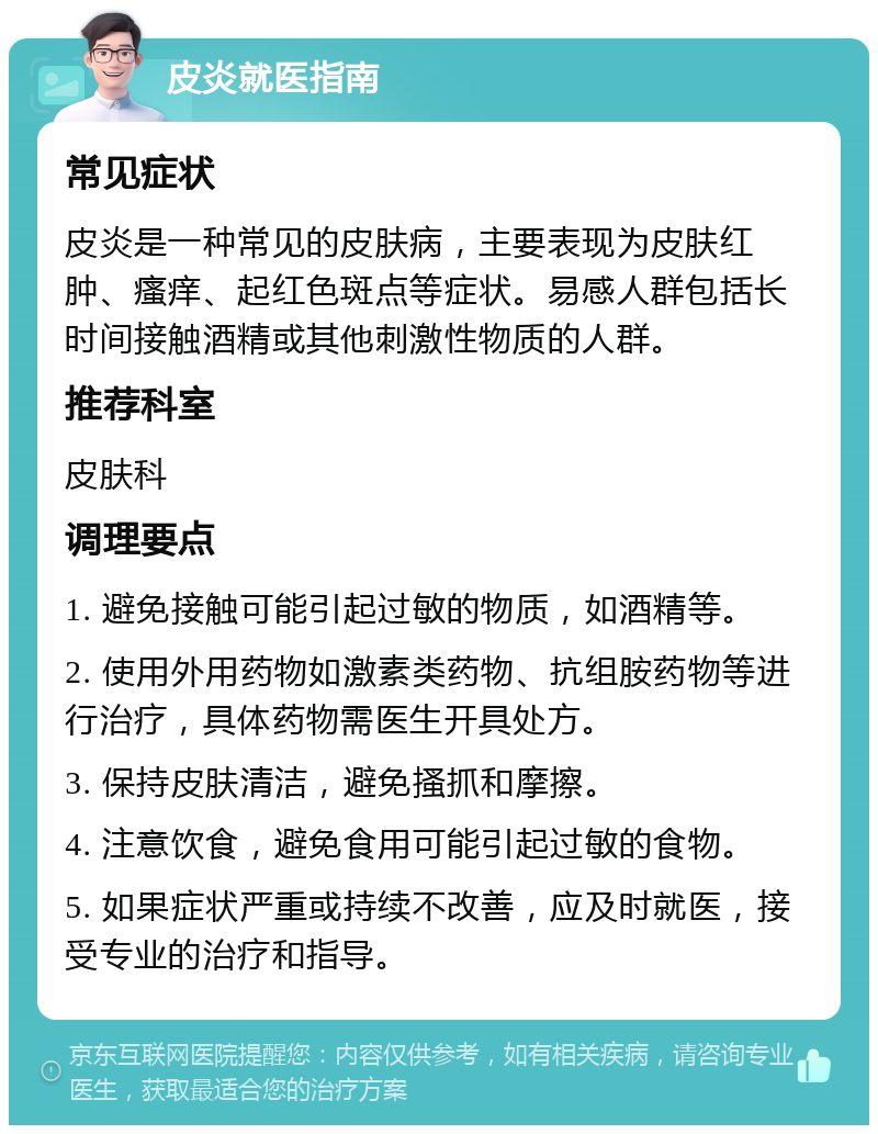 皮炎就医指南 常见症状 皮炎是一种常见的皮肤病，主要表现为皮肤红肿、瘙痒、起红色斑点等症状。易感人群包括长时间接触酒精或其他刺激性物质的人群。 推荐科室 皮肤科 调理要点 1. 避免接触可能引起过敏的物质，如酒精等。 2. 使用外用药物如激素类药物、抗组胺药物等进行治疗，具体药物需医生开具处方。 3. 保持皮肤清洁，避免搔抓和摩擦。 4. 注意饮食，避免食用可能引起过敏的食物。 5. 如果症状严重或持续不改善，应及时就医，接受专业的治疗和指导。