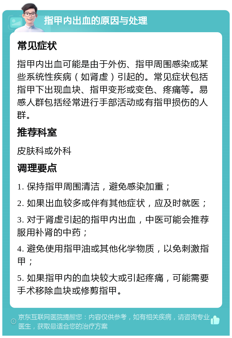 指甲内出血的原因与处理 常见症状 指甲内出血可能是由于外伤、指甲周围感染或某些系统性疾病（如肾虚）引起的。常见症状包括指甲下出现血块、指甲变形或变色、疼痛等。易感人群包括经常进行手部活动或有指甲损伤的人群。 推荐科室 皮肤科或外科 调理要点 1. 保持指甲周围清洁，避免感染加重； 2. 如果出血较多或伴有其他症状，应及时就医； 3. 对于肾虚引起的指甲内出血，中医可能会推荐服用补肾的中药； 4. 避免使用指甲油或其他化学物质，以免刺激指甲； 5. 如果指甲内的血块较大或引起疼痛，可能需要手术移除血块或修剪指甲。