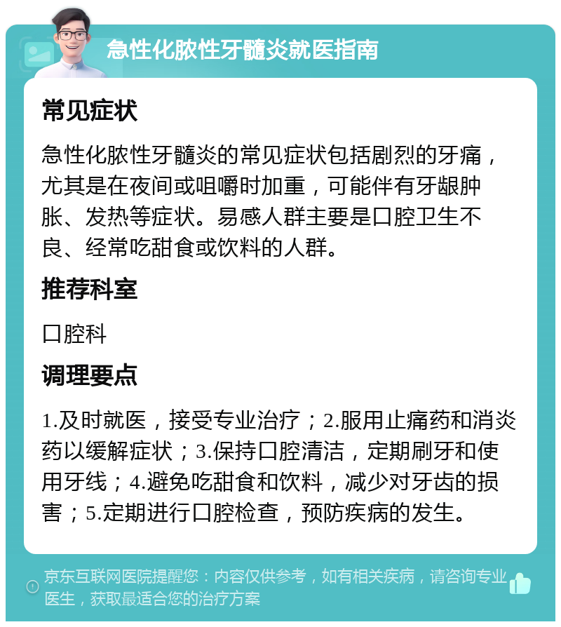 急性化脓性牙髓炎就医指南 常见症状 急性化脓性牙髓炎的常见症状包括剧烈的牙痛，尤其是在夜间或咀嚼时加重，可能伴有牙龈肿胀、发热等症状。易感人群主要是口腔卫生不良、经常吃甜食或饮料的人群。 推荐科室 口腔科 调理要点 1.及时就医，接受专业治疗；2.服用止痛药和消炎药以缓解症状；3.保持口腔清洁，定期刷牙和使用牙线；4.避免吃甜食和饮料，减少对牙齿的损害；5.定期进行口腔检查，预防疾病的发生。