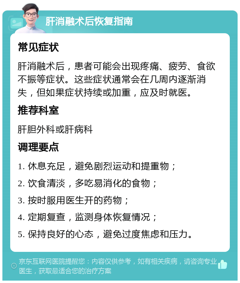 肝消融术后恢复指南 常见症状 肝消融术后，患者可能会出现疼痛、疲劳、食欲不振等症状。这些症状通常会在几周内逐渐消失，但如果症状持续或加重，应及时就医。 推荐科室 肝胆外科或肝病科 调理要点 1. 休息充足，避免剧烈运动和提重物； 2. 饮食清淡，多吃易消化的食物； 3. 按时服用医生开的药物； 4. 定期复查，监测身体恢复情况； 5. 保持良好的心态，避免过度焦虑和压力。