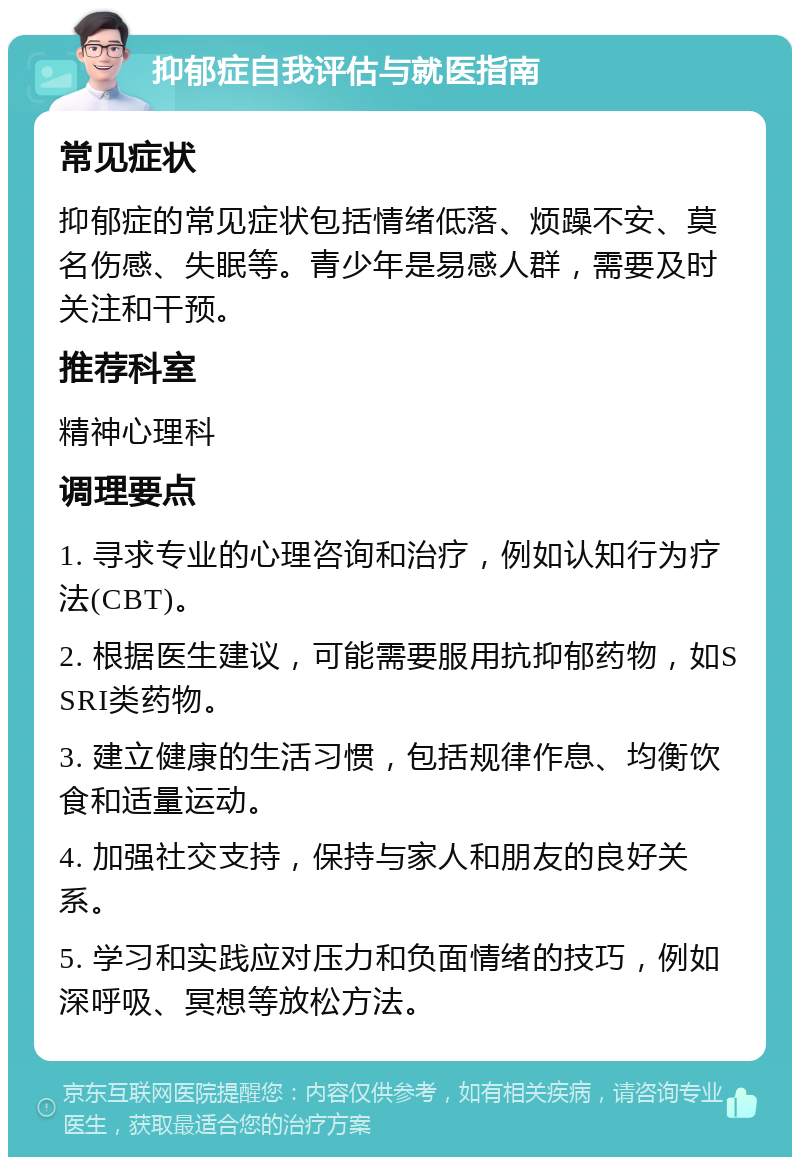 抑郁症自我评估与就医指南 常见症状 抑郁症的常见症状包括情绪低落、烦躁不安、莫名伤感、失眠等。青少年是易感人群，需要及时关注和干预。 推荐科室 精神心理科 调理要点 1. 寻求专业的心理咨询和治疗，例如认知行为疗法(CBT)。 2. 根据医生建议，可能需要服用抗抑郁药物，如SSRI类药物。 3. 建立健康的生活习惯，包括规律作息、均衡饮食和适量运动。 4. 加强社交支持，保持与家人和朋友的良好关系。 5. 学习和实践应对压力和负面情绪的技巧，例如深呼吸、冥想等放松方法。