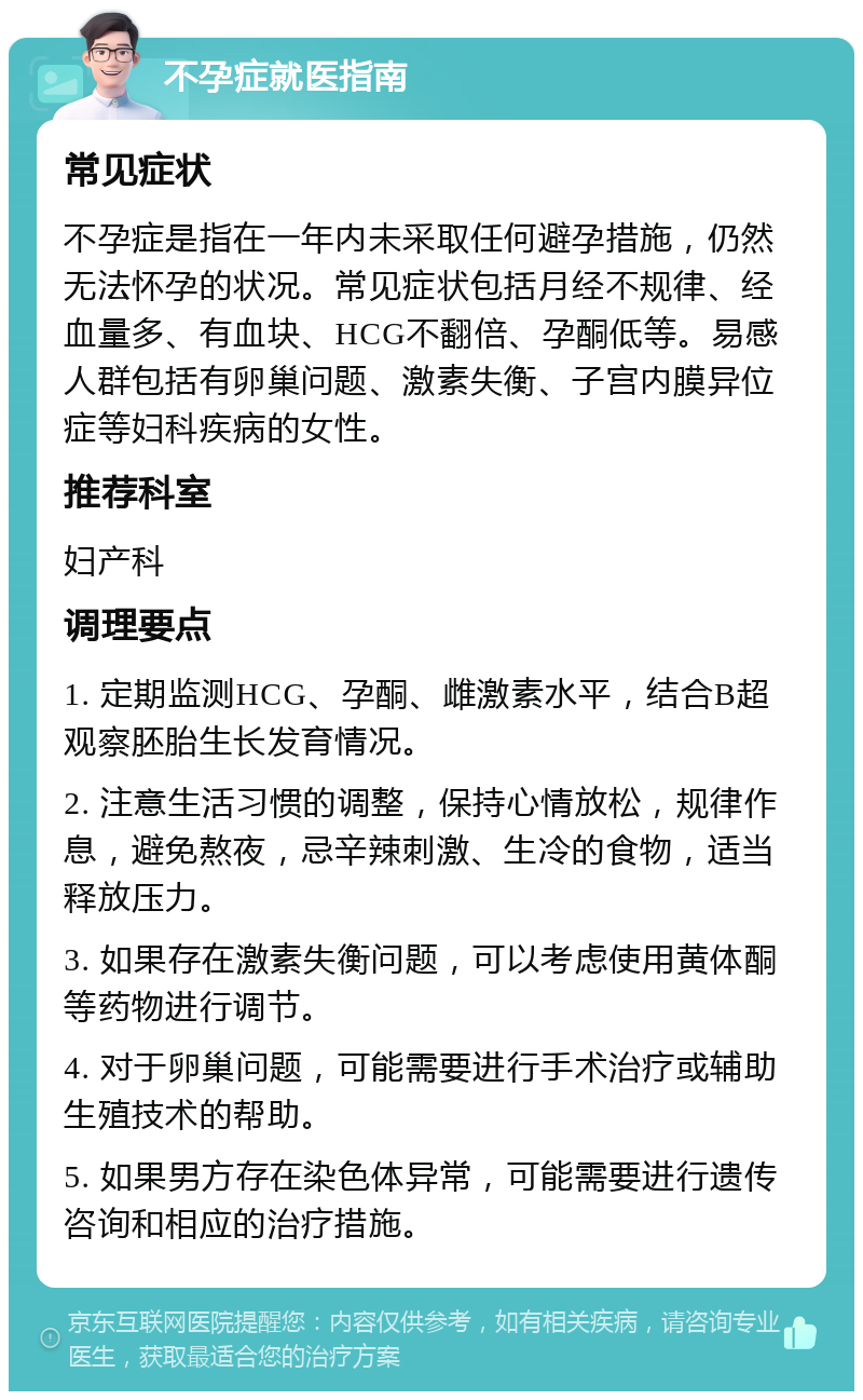 不孕症就医指南 常见症状 不孕症是指在一年内未采取任何避孕措施，仍然无法怀孕的状况。常见症状包括月经不规律、经血量多、有血块、HCG不翻倍、孕酮低等。易感人群包括有卵巢问题、激素失衡、子宫内膜异位症等妇科疾病的女性。 推荐科室 妇产科 调理要点 1. 定期监测HCG、孕酮、雌激素水平，结合B超观察胚胎生长发育情况。 2. 注意生活习惯的调整，保持心情放松，规律作息，避免熬夜，忌辛辣刺激、生冷的食物，适当释放压力。 3. 如果存在激素失衡问题，可以考虑使用黄体酮等药物进行调节。 4. 对于卵巢问题，可能需要进行手术治疗或辅助生殖技术的帮助。 5. 如果男方存在染色体异常，可能需要进行遗传咨询和相应的治疗措施。