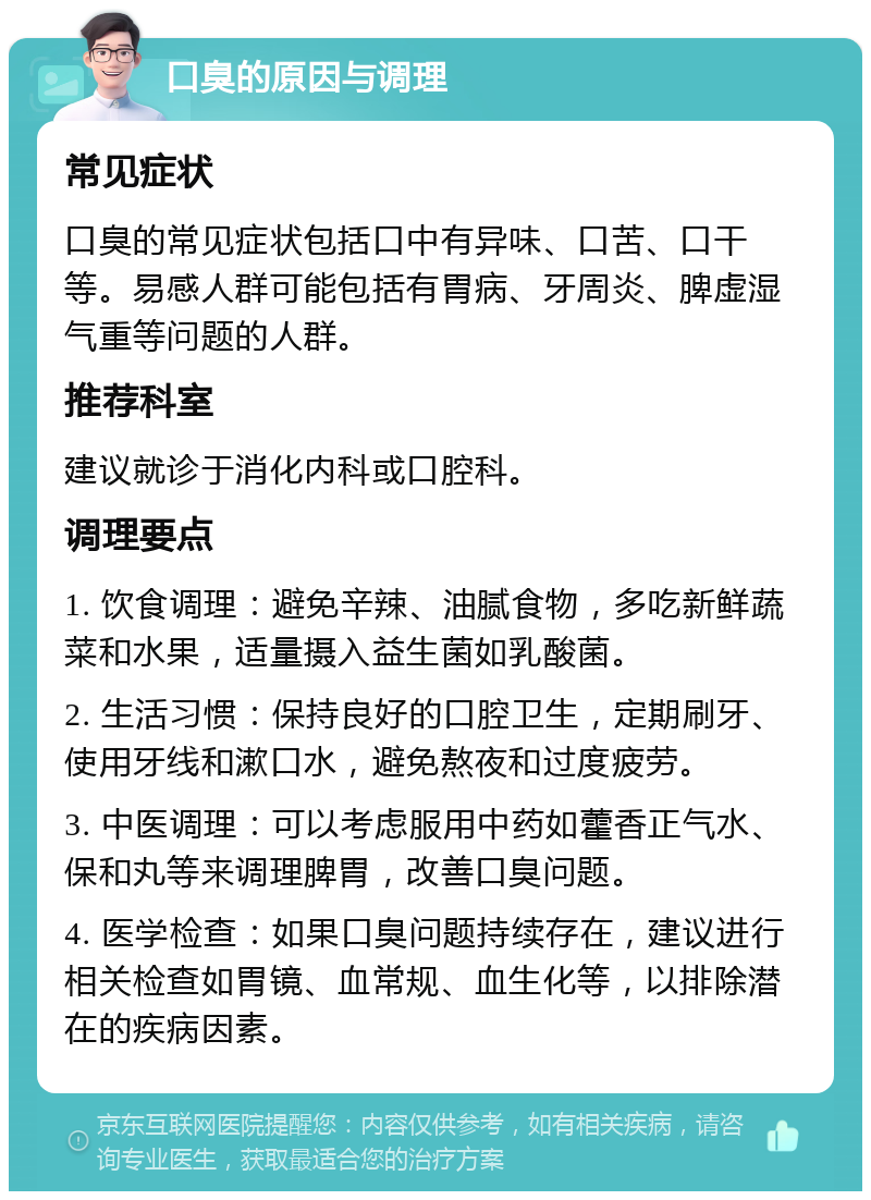 口臭的原因与调理 常见症状 口臭的常见症状包括口中有异味、口苦、口干等。易感人群可能包括有胃病、牙周炎、脾虚湿气重等问题的人群。 推荐科室 建议就诊于消化内科或口腔科。 调理要点 1. 饮食调理：避免辛辣、油腻食物，多吃新鲜蔬菜和水果，适量摄入益生菌如乳酸菌。 2. 生活习惯：保持良好的口腔卫生，定期刷牙、使用牙线和漱口水，避免熬夜和过度疲劳。 3. 中医调理：可以考虑服用中药如藿香正气水、保和丸等来调理脾胃，改善口臭问题。 4. 医学检查：如果口臭问题持续存在，建议进行相关检查如胃镜、血常规、血生化等，以排除潜在的疾病因素。