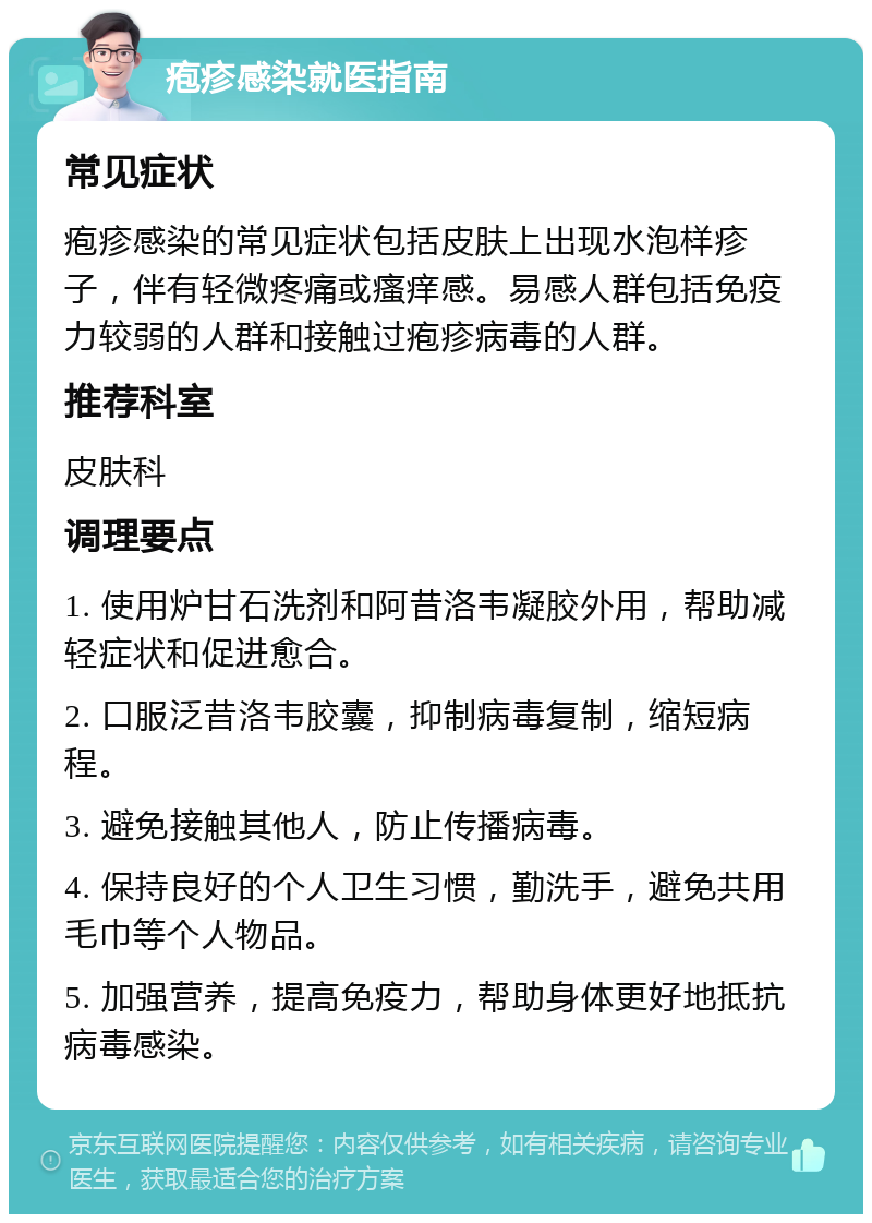 疱疹感染就医指南 常见症状 疱疹感染的常见症状包括皮肤上出现水泡样疹子，伴有轻微疼痛或瘙痒感。易感人群包括免疫力较弱的人群和接触过疱疹病毒的人群。 推荐科室 皮肤科 调理要点 1. 使用炉甘石洗剂和阿昔洛韦凝胶外用，帮助减轻症状和促进愈合。 2. 口服泛昔洛韦胶囊，抑制病毒复制，缩短病程。 3. 避免接触其他人，防止传播病毒。 4. 保持良好的个人卫生习惯，勤洗手，避免共用毛巾等个人物品。 5. 加强营养，提高免疫力，帮助身体更好地抵抗病毒感染。