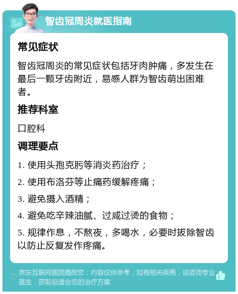 智齿冠周炎就医指南 常见症状 智齿冠周炎的常见症状包括牙肉肿痛，多发生在最后一颗牙齿附近，易感人群为智齿萌出困难者。 推荐科室 口腔科 调理要点 1. 使用头孢克肟等消炎药治疗； 2. 使用布洛芬等止痛药缓解疼痛； 3. 避免摄入酒精； 4. 避免吃辛辣油腻、过咸过烫的食物； 5. 规律作息，不熬夜，多喝水，必要时拔除智齿以防止反复发作疼痛。