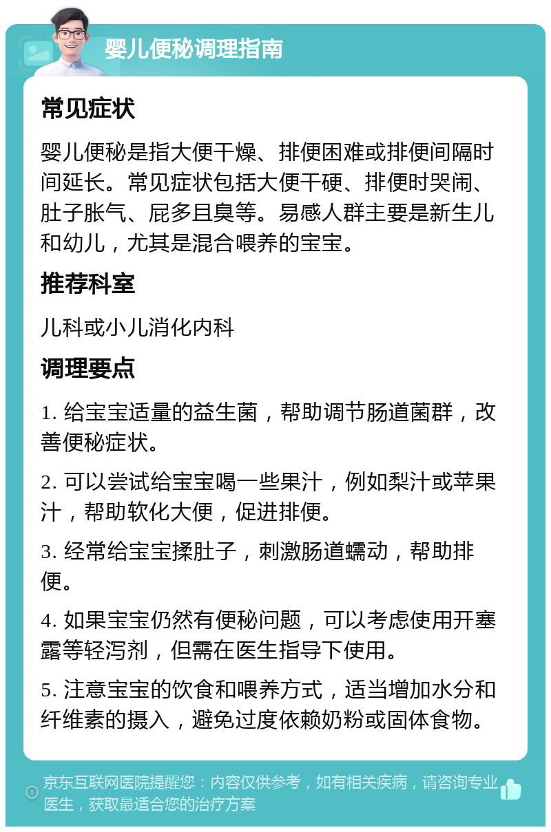 婴儿便秘调理指南 常见症状 婴儿便秘是指大便干燥、排便困难或排便间隔时间延长。常见症状包括大便干硬、排便时哭闹、肚子胀气、屁多且臭等。易感人群主要是新生儿和幼儿，尤其是混合喂养的宝宝。 推荐科室 儿科或小儿消化内科 调理要点 1. 给宝宝适量的益生菌，帮助调节肠道菌群，改善便秘症状。 2. 可以尝试给宝宝喝一些果汁，例如梨汁或苹果汁，帮助软化大便，促进排便。 3. 经常给宝宝揉肚子，刺激肠道蠕动，帮助排便。 4. 如果宝宝仍然有便秘问题，可以考虑使用开塞露等轻泻剂，但需在医生指导下使用。 5. 注意宝宝的饮食和喂养方式，适当增加水分和纤维素的摄入，避免过度依赖奶粉或固体食物。