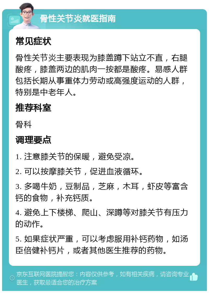 骨性关节炎就医指南 常见症状 骨性关节炎主要表现为膝盖蹲下站立不直，右腿酸疼，膝盖两边的肌肉一按都是酸疼。易感人群包括长期从事重体力劳动或高强度运动的人群，特别是中老年人。 推荐科室 骨科 调理要点 1. 注意膝关节的保暖，避免受凉。 2. 可以按摩膝关节，促进血液循环。 3. 多喝牛奶，豆制品，芝麻，木耳，虾皮等富含钙的食物，补充钙质。 4. 避免上下楼梯、爬山、深蹲等对膝关节有压力的动作。 5. 如果症状严重，可以考虑服用补钙药物，如汤臣倍健补钙片，或者其他医生推荐的药物。