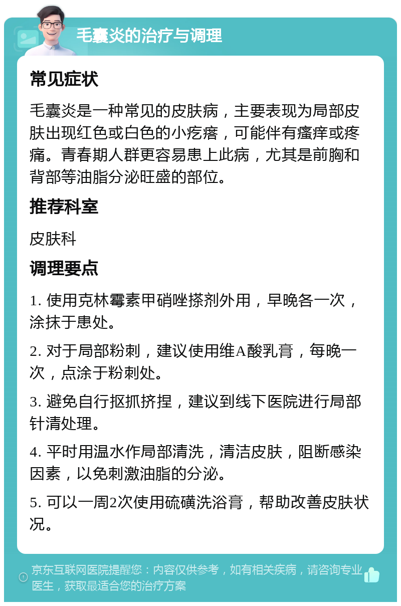 毛囊炎的治疗与调理 常见症状 毛囊炎是一种常见的皮肤病，主要表现为局部皮肤出现红色或白色的小疙瘩，可能伴有瘙痒或疼痛。青春期人群更容易患上此病，尤其是前胸和背部等油脂分泌旺盛的部位。 推荐科室 皮肤科 调理要点 1. 使用克林霉素甲硝唑搽剂外用，早晚各一次，涂抹于患处。 2. 对于局部粉刺，建议使用维A酸乳膏，每晚一次，点涂于粉刺处。 3. 避免自行抠抓挤捏，建议到线下医院进行局部针清处理。 4. 平时用温水作局部清洗，清洁皮肤，阻断感染因素，以免刺激油脂的分泌。 5. 可以一周2次使用硫磺洗浴膏，帮助改善皮肤状况。