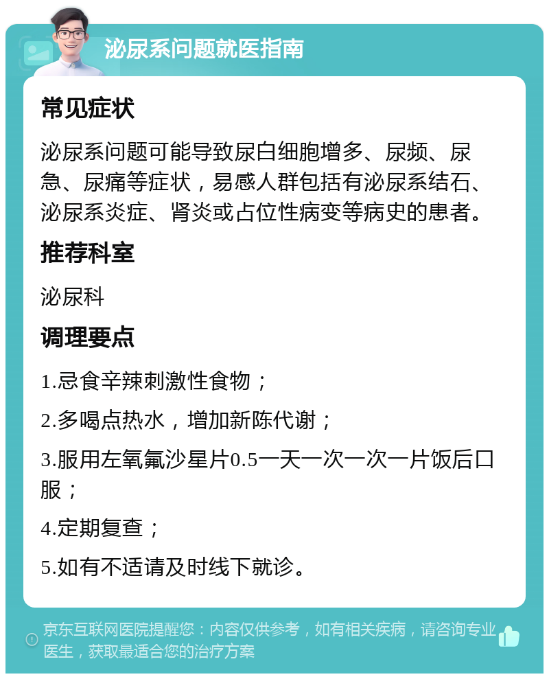 泌尿系问题就医指南 常见症状 泌尿系问题可能导致尿白细胞增多、尿频、尿急、尿痛等症状，易感人群包括有泌尿系结石、泌尿系炎症、肾炎或占位性病变等病史的患者。 推荐科室 泌尿科 调理要点 1.忌食辛辣刺激性食物； 2.多喝点热水，增加新陈代谢； 3.服用左氧氟沙星片0.5一天一次一次一片饭后口服； 4.定期复查； 5.如有不适请及时线下就诊。