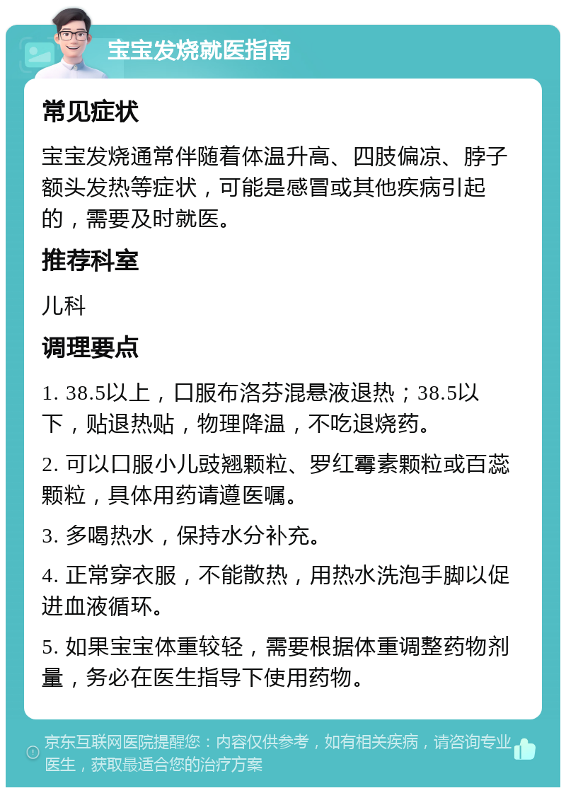 宝宝发烧就医指南 常见症状 宝宝发烧通常伴随着体温升高、四肢偏凉、脖子额头发热等症状，可能是感冒或其他疾病引起的，需要及时就医。 推荐科室 儿科 调理要点 1. 38.5以上，口服布洛芬混悬液退热；38.5以下，贴退热贴，物理降温，不吃退烧药。 2. 可以口服小儿豉翘颗粒、罗红霉素颗粒或百蕊颗粒，具体用药请遵医嘱。 3. 多喝热水，保持水分补充。 4. 正常穿衣服，不能散热，用热水洗泡手脚以促进血液循环。 5. 如果宝宝体重较轻，需要根据体重调整药物剂量，务必在医生指导下使用药物。