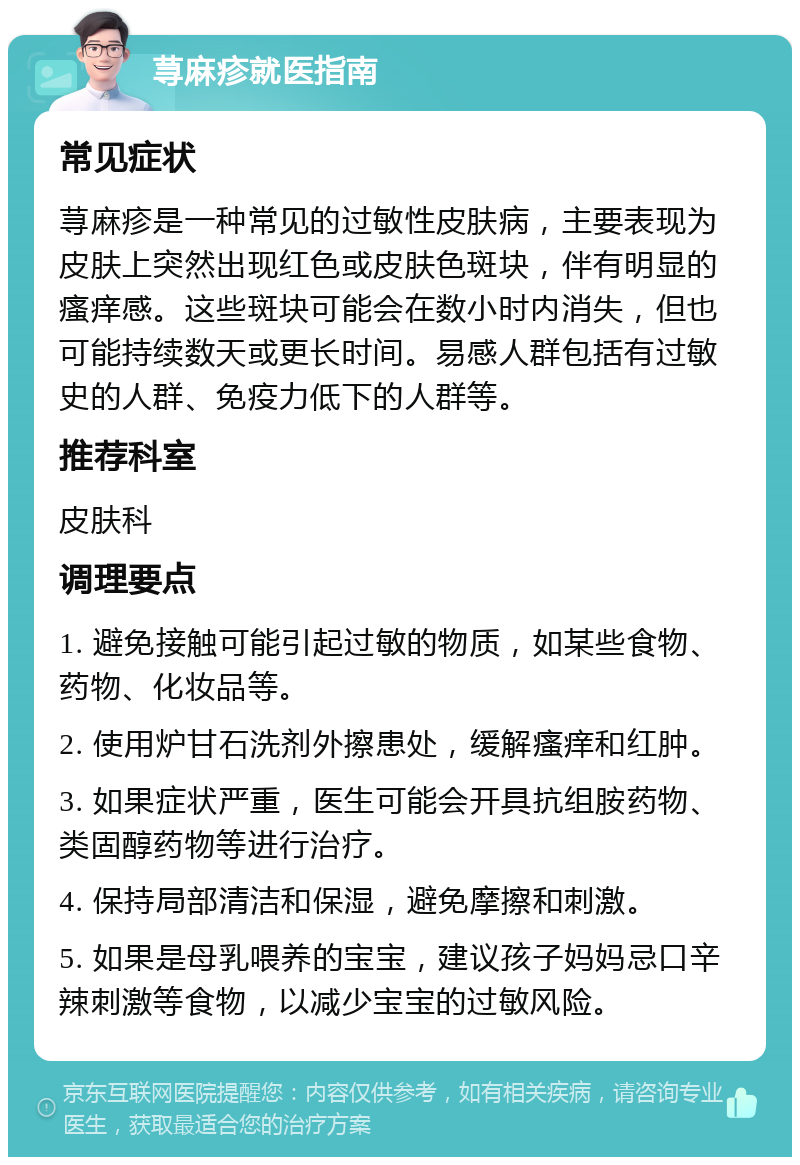 荨麻疹就医指南 常见症状 荨麻疹是一种常见的过敏性皮肤病，主要表现为皮肤上突然出现红色或皮肤色斑块，伴有明显的瘙痒感。这些斑块可能会在数小时内消失，但也可能持续数天或更长时间。易感人群包括有过敏史的人群、免疫力低下的人群等。 推荐科室 皮肤科 调理要点 1. 避免接触可能引起过敏的物质，如某些食物、药物、化妆品等。 2. 使用炉甘石洗剂外擦患处，缓解瘙痒和红肿。 3. 如果症状严重，医生可能会开具抗组胺药物、类固醇药物等进行治疗。 4. 保持局部清洁和保湿，避免摩擦和刺激。 5. 如果是母乳喂养的宝宝，建议孩子妈妈忌口辛辣刺激等食物，以减少宝宝的过敏风险。