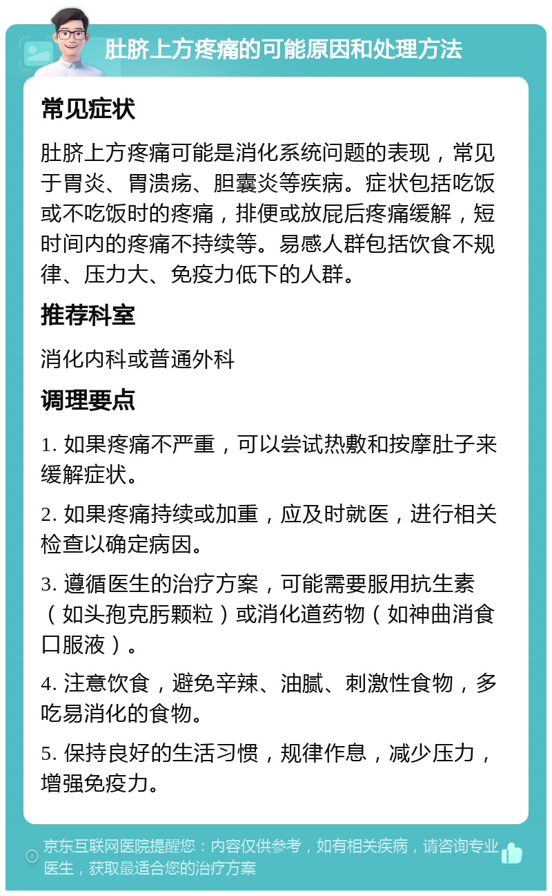 肚脐上方疼痛的可能原因和处理方法 常见症状 肚脐上方疼痛可能是消化系统问题的表现，常见于胃炎、胃溃疡、胆囊炎等疾病。症状包括吃饭或不吃饭时的疼痛，排便或放屁后疼痛缓解，短时间内的疼痛不持续等。易感人群包括饮食不规律、压力大、免疫力低下的人群。 推荐科室 消化内科或普通外科 调理要点 1. 如果疼痛不严重，可以尝试热敷和按摩肚子来缓解症状。 2. 如果疼痛持续或加重，应及时就医，进行相关检查以确定病因。 3. 遵循医生的治疗方案，可能需要服用抗生素（如头孢克肟颗粒）或消化道药物（如神曲消食口服液）。 4. 注意饮食，避免辛辣、油腻、刺激性食物，多吃易消化的食物。 5. 保持良好的生活习惯，规律作息，减少压力，增强免疫力。