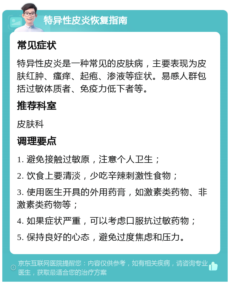 特异性皮炎恢复指南 常见症状 特异性皮炎是一种常见的皮肤病，主要表现为皮肤红肿、瘙痒、起疱、渗液等症状。易感人群包括过敏体质者、免疫力低下者等。 推荐科室 皮肤科 调理要点 1. 避免接触过敏原，注意个人卫生； 2. 饮食上要清淡，少吃辛辣刺激性食物； 3. 使用医生开具的外用药膏，如激素类药物、非激素类药物等； 4. 如果症状严重，可以考虑口服抗过敏药物； 5. 保持良好的心态，避免过度焦虑和压力。