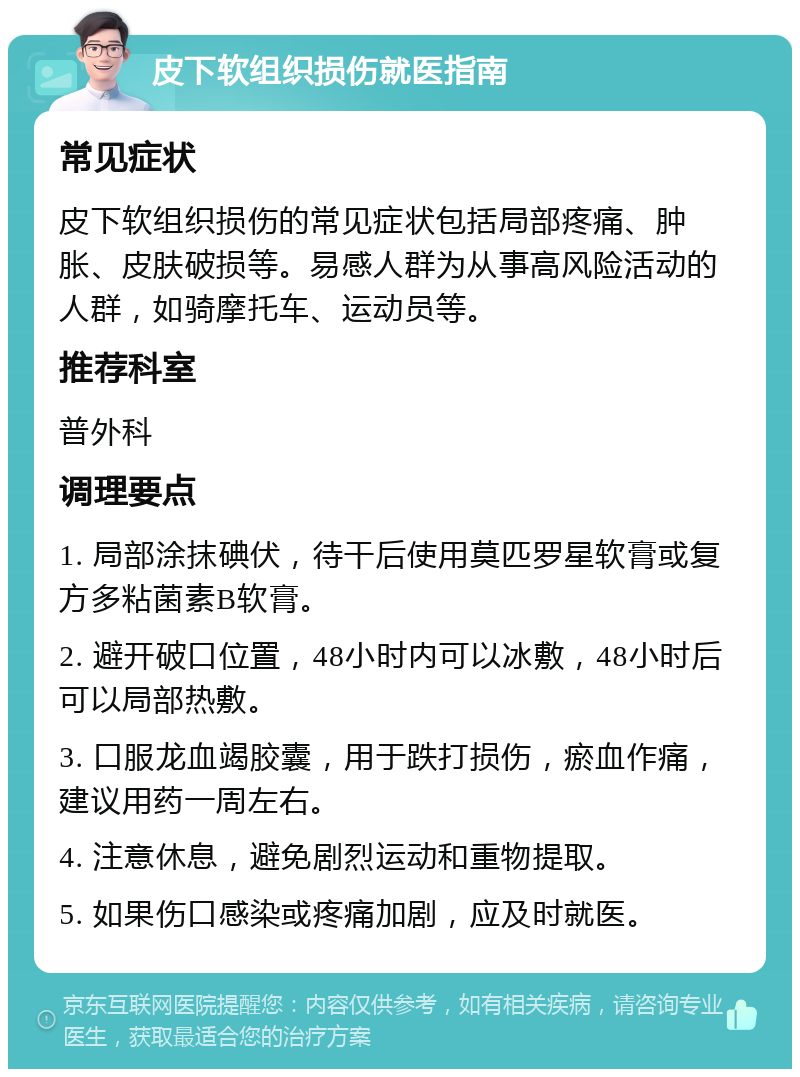 皮下软组织损伤就医指南 常见症状 皮下软组织损伤的常见症状包括局部疼痛、肿胀、皮肤破损等。易感人群为从事高风险活动的人群，如骑摩托车、运动员等。 推荐科室 普外科 调理要点 1. 局部涂抹碘伏，待干后使用莫匹罗星软膏或复方多粘菌素B软膏。 2. 避开破口位置，48小时内可以冰敷，48小时后可以局部热敷。 3. 口服龙血竭胶囊，用于跌打损伤，瘀血作痛，建议用药一周左右。 4. 注意休息，避免剧烈运动和重物提取。 5. 如果伤口感染或疼痛加剧，应及时就医。