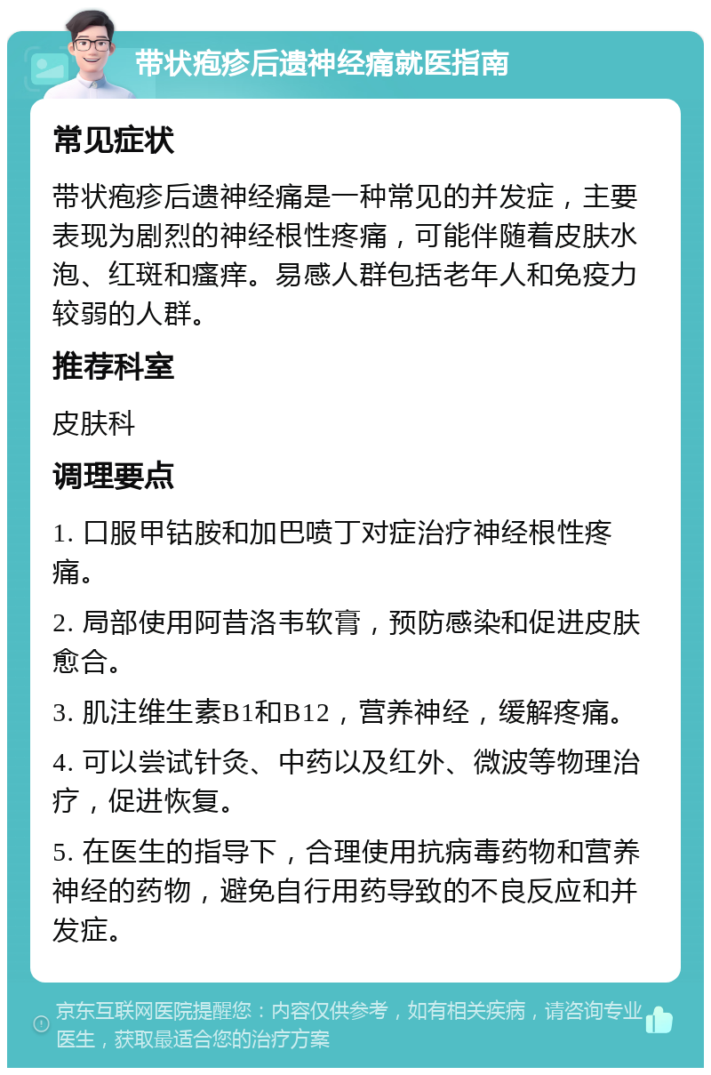 带状疱疹后遗神经痛就医指南 常见症状 带状疱疹后遗神经痛是一种常见的并发症，主要表现为剧烈的神经根性疼痛，可能伴随着皮肤水泡、红斑和瘙痒。易感人群包括老年人和免疫力较弱的人群。 推荐科室 皮肤科 调理要点 1. 口服甲钴胺和加巴喷丁对症治疗神经根性疼痛。 2. 局部使用阿昔洛韦软膏，预防感染和促进皮肤愈合。 3. 肌注维生素B1和B12，营养神经，缓解疼痛。 4. 可以尝试针灸、中药以及红外、微波等物理治疗，促进恢复。 5. 在医生的指导下，合理使用抗病毒药物和营养神经的药物，避免自行用药导致的不良反应和并发症。