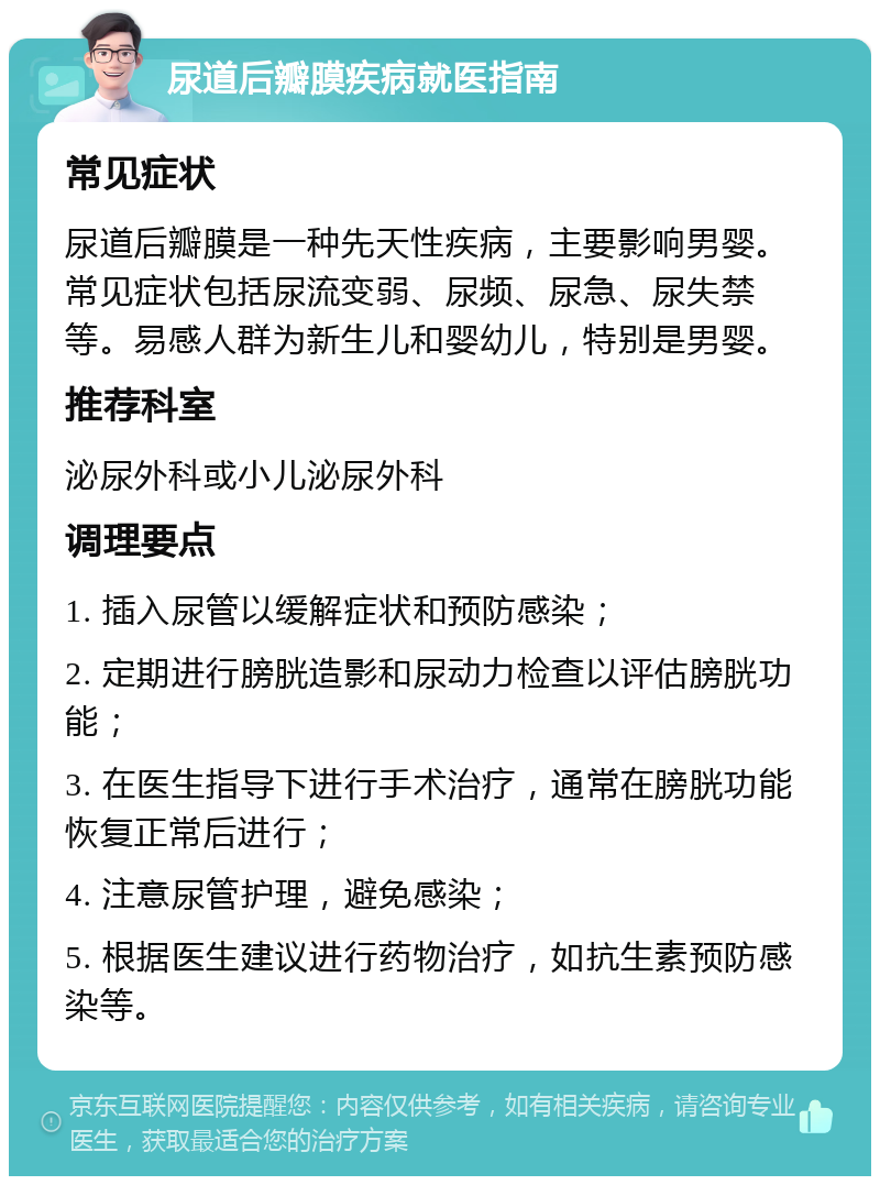 尿道后瓣膜疾病就医指南 常见症状 尿道后瓣膜是一种先天性疾病，主要影响男婴。常见症状包括尿流变弱、尿频、尿急、尿失禁等。易感人群为新生儿和婴幼儿，特别是男婴。 推荐科室 泌尿外科或小儿泌尿外科 调理要点 1. 插入尿管以缓解症状和预防感染； 2. 定期进行膀胱造影和尿动力检查以评估膀胱功能； 3. 在医生指导下进行手术治疗，通常在膀胱功能恢复正常后进行； 4. 注意尿管护理，避免感染； 5. 根据医生建议进行药物治疗，如抗生素预防感染等。