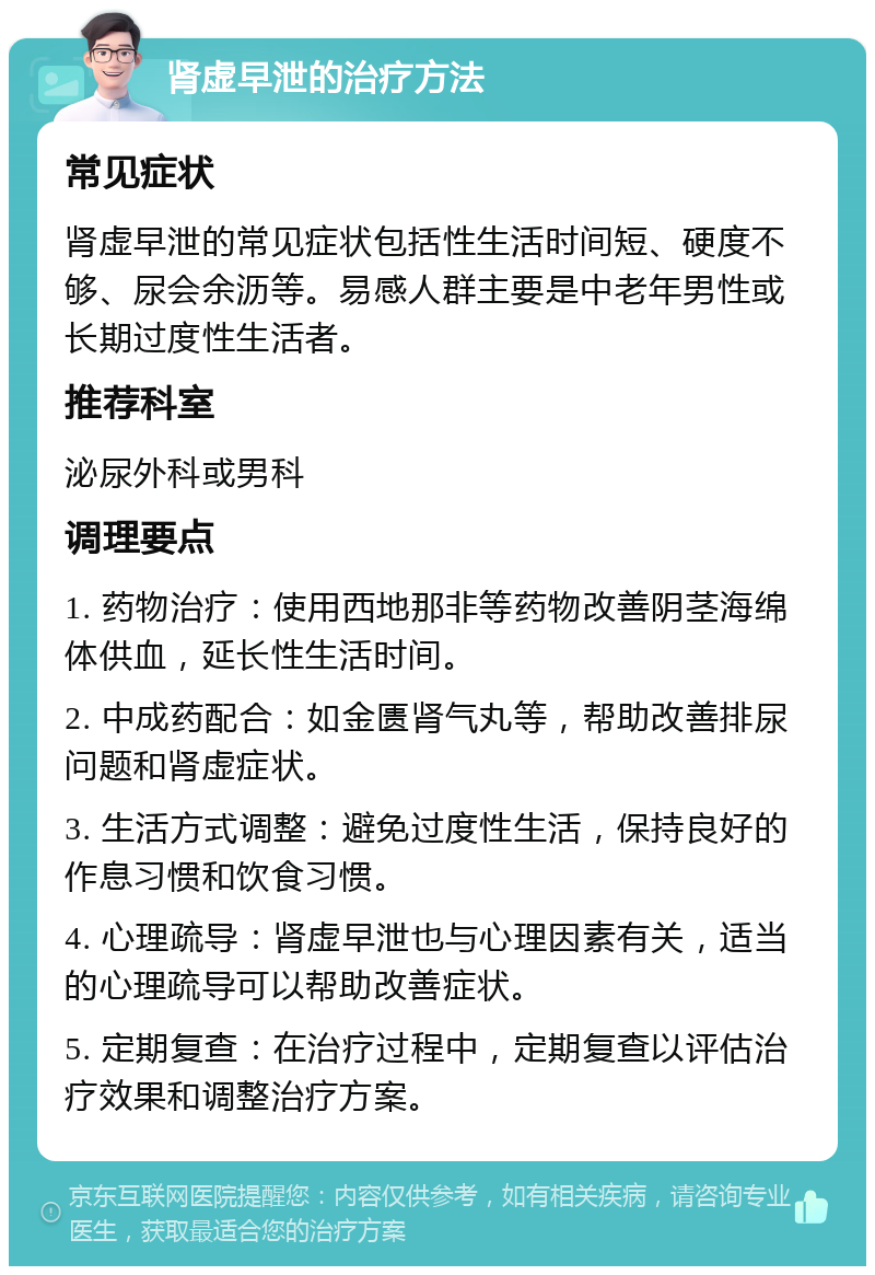 肾虚早泄的治疗方法 常见症状 肾虚早泄的常见症状包括性生活时间短、硬度不够、尿会余沥等。易感人群主要是中老年男性或长期过度性生活者。 推荐科室 泌尿外科或男科 调理要点 1. 药物治疗：使用西地那非等药物改善阴茎海绵体供血，延长性生活时间。 2. 中成药配合：如金匮肾气丸等，帮助改善排尿问题和肾虚症状。 3. 生活方式调整：避免过度性生活，保持良好的作息习惯和饮食习惯。 4. 心理疏导：肾虚早泄也与心理因素有关，适当的心理疏导可以帮助改善症状。 5. 定期复查：在治疗过程中，定期复查以评估治疗效果和调整治疗方案。