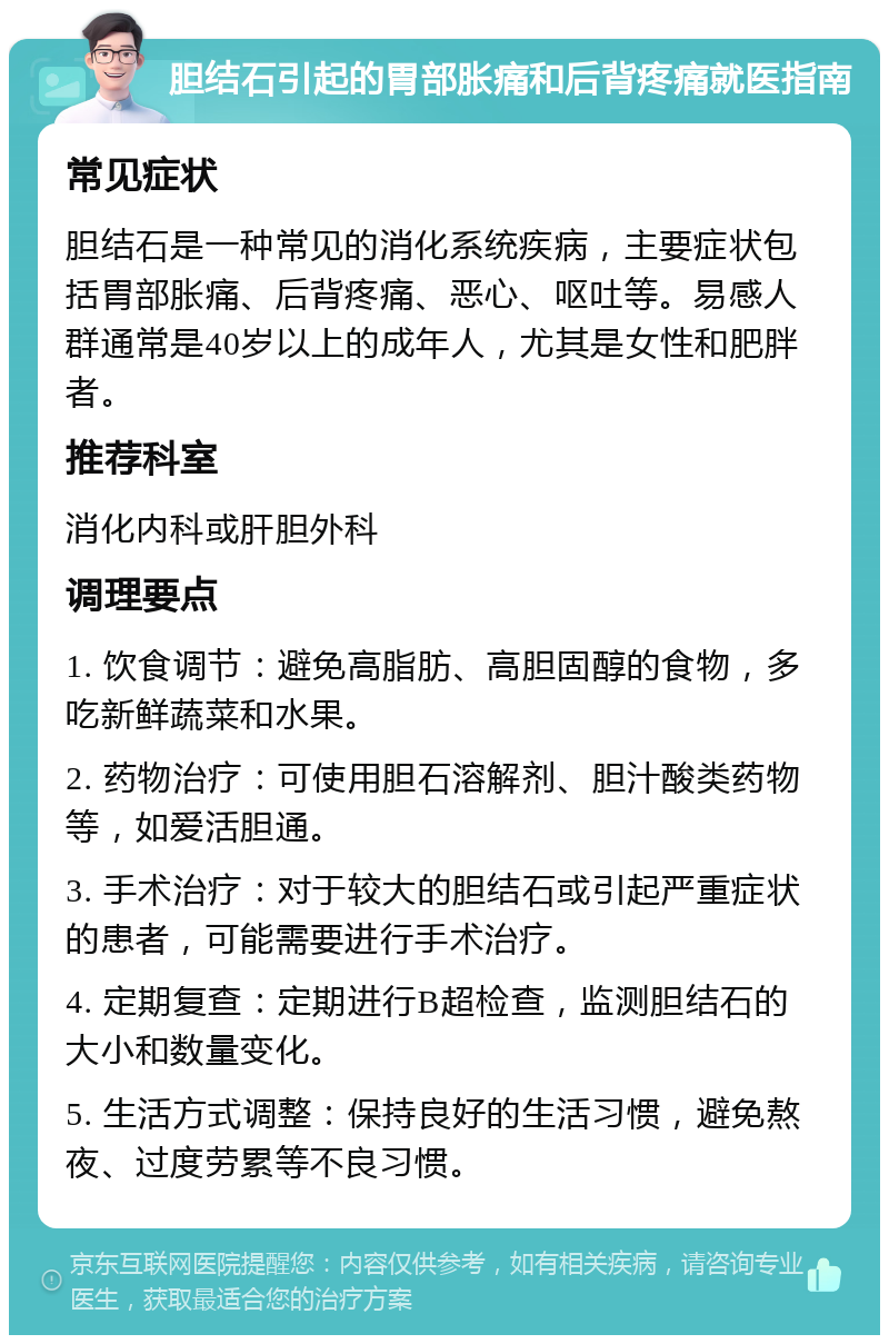 胆结石引起的胃部胀痛和后背疼痛就医指南 常见症状 胆结石是一种常见的消化系统疾病，主要症状包括胃部胀痛、后背疼痛、恶心、呕吐等。易感人群通常是40岁以上的成年人，尤其是女性和肥胖者。 推荐科室 消化内科或肝胆外科 调理要点 1. 饮食调节：避免高脂肪、高胆固醇的食物，多吃新鲜蔬菜和水果。 2. 药物治疗：可使用胆石溶解剂、胆汁酸类药物等，如爱活胆通。 3. 手术治疗：对于较大的胆结石或引起严重症状的患者，可能需要进行手术治疗。 4. 定期复查：定期进行B超检查，监测胆结石的大小和数量变化。 5. 生活方式调整：保持良好的生活习惯，避免熬夜、过度劳累等不良习惯。