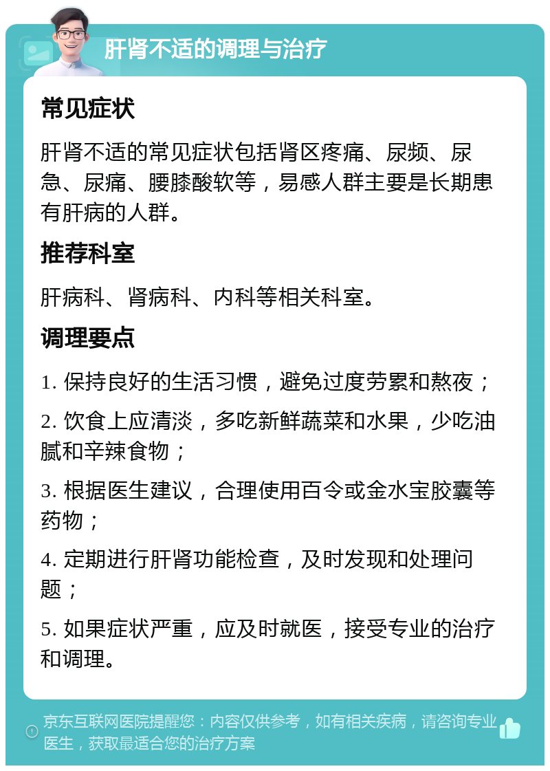 肝肾不适的调理与治疗 常见症状 肝肾不适的常见症状包括肾区疼痛、尿频、尿急、尿痛、腰膝酸软等，易感人群主要是长期患有肝病的人群。 推荐科室 肝病科、肾病科、内科等相关科室。 调理要点 1. 保持良好的生活习惯，避免过度劳累和熬夜； 2. 饮食上应清淡，多吃新鲜蔬菜和水果，少吃油腻和辛辣食物； 3. 根据医生建议，合理使用百令或金水宝胶囊等药物； 4. 定期进行肝肾功能检查，及时发现和处理问题； 5. 如果症状严重，应及时就医，接受专业的治疗和调理。