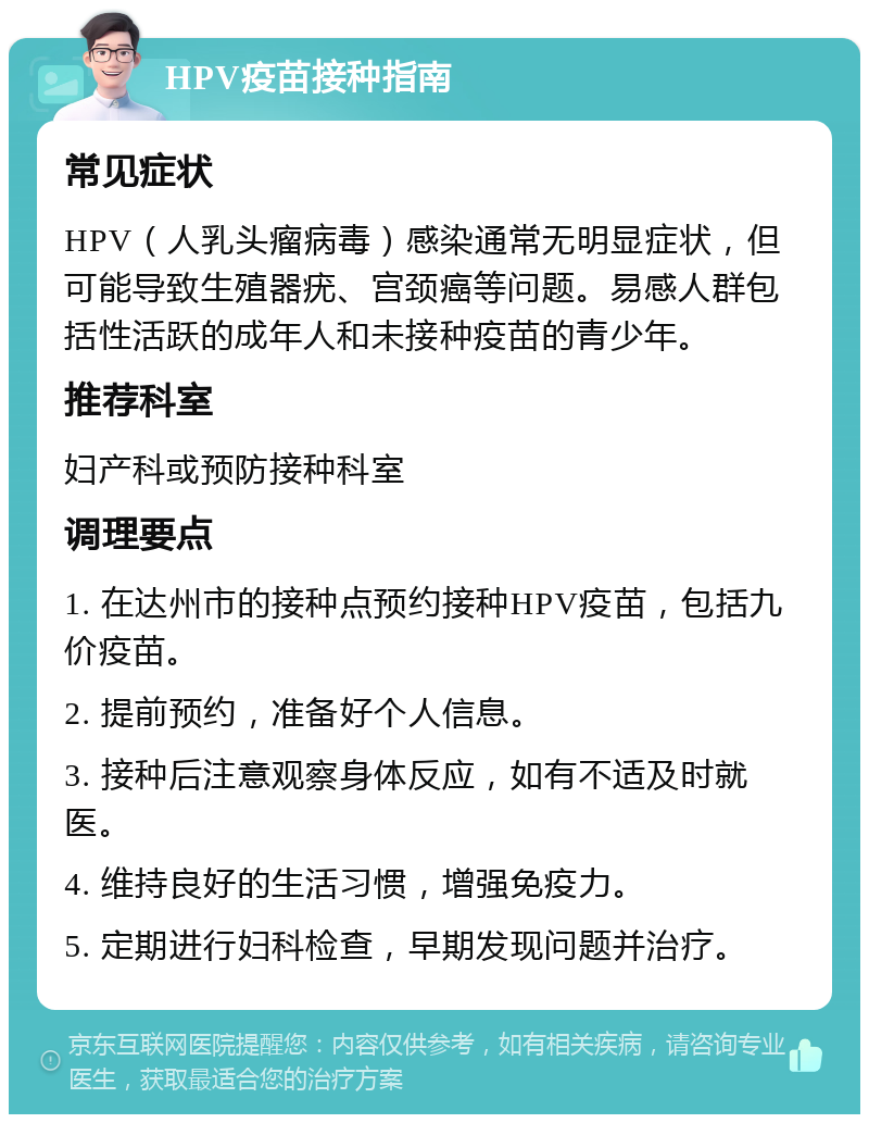 HPV疫苗接种指南 常见症状 HPV（人乳头瘤病毒）感染通常无明显症状，但可能导致生殖器疣、宫颈癌等问题。易感人群包括性活跃的成年人和未接种疫苗的青少年。 推荐科室 妇产科或预防接种科室 调理要点 1. 在达州市的接种点预约接种HPV疫苗，包括九价疫苗。 2. 提前预约，准备好个人信息。 3. 接种后注意观察身体反应，如有不适及时就医。 4. 维持良好的生活习惯，增强免疫力。 5. 定期进行妇科检查，早期发现问题并治疗。