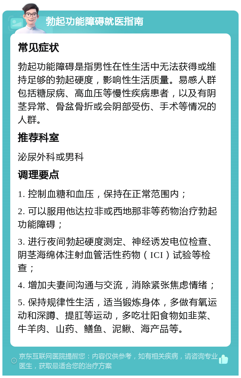 勃起功能障碍就医指南 常见症状 勃起功能障碍是指男性在性生活中无法获得或维持足够的勃起硬度，影响性生活质量。易感人群包括糖尿病、高血压等慢性疾病患者，以及有阴茎异常、骨盆骨折或会阴部受伤、手术等情况的人群。 推荐科室 泌尿外科或男科 调理要点 1. 控制血糖和血压，保持在正常范围内； 2. 可以服用他达拉非或西地那非等药物治疗勃起功能障碍； 3. 进行夜间勃起硬度测定、神经诱发电位检查、阴茎海绵体注射血管活性药物（ICI）试验等检查； 4. 增加夫妻间沟通与交流，消除紧张焦虑情绪； 5. 保持规律性生活，适当锻炼身体，多做有氧运动和深蹲、提肛等运动，多吃壮阳食物如韭菜、牛羊肉、山药、鳝鱼、泥鳅、海产品等。