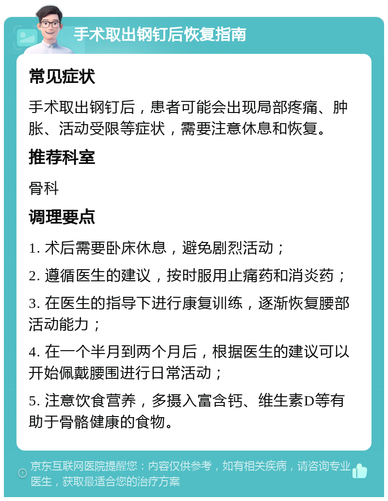 手术取出钢钉后恢复指南 常见症状 手术取出钢钉后，患者可能会出现局部疼痛、肿胀、活动受限等症状，需要注意休息和恢复。 推荐科室 骨科 调理要点 1. 术后需要卧床休息，避免剧烈活动； 2. 遵循医生的建议，按时服用止痛药和消炎药； 3. 在医生的指导下进行康复训练，逐渐恢复腰部活动能力； 4. 在一个半月到两个月后，根据医生的建议可以开始佩戴腰围进行日常活动； 5. 注意饮食营养，多摄入富含钙、维生素D等有助于骨骼健康的食物。