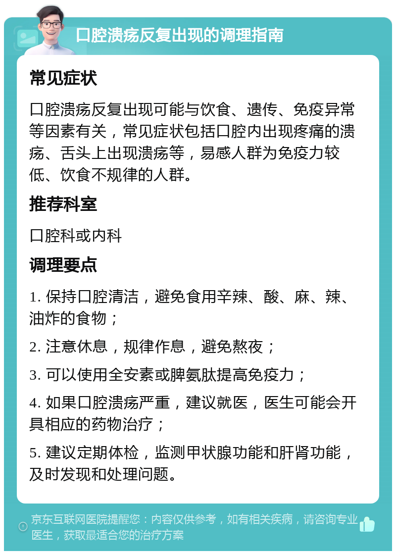 口腔溃疡反复出现的调理指南 常见症状 口腔溃疡反复出现可能与饮食、遗传、免疫异常等因素有关，常见症状包括口腔内出现疼痛的溃疡、舌头上出现溃疡等，易感人群为免疫力较低、饮食不规律的人群。 推荐科室 口腔科或内科 调理要点 1. 保持口腔清洁，避免食用辛辣、酸、麻、辣、油炸的食物； 2. 注意休息，规律作息，避免熬夜； 3. 可以使用全安素或脾氨肽提高免疫力； 4. 如果口腔溃疡严重，建议就医，医生可能会开具相应的药物治疗； 5. 建议定期体检，监测甲状腺功能和肝肾功能，及时发现和处理问题。