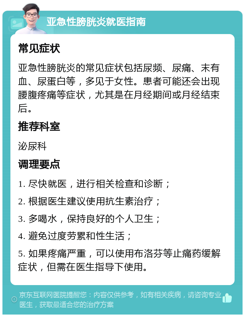 亚急性膀胱炎就医指南 常见症状 亚急性膀胱炎的常见症状包括尿频、尿痛、末有血、尿蛋白等，多见于女性。患者可能还会出现腰腹疼痛等症状，尤其是在月经期间或月经结束后。 推荐科室 泌尿科 调理要点 1. 尽快就医，进行相关检查和诊断； 2. 根据医生建议使用抗生素治疗； 3. 多喝水，保持良好的个人卫生； 4. 避免过度劳累和性生活； 5. 如果疼痛严重，可以使用布洛芬等止痛药缓解症状，但需在医生指导下使用。