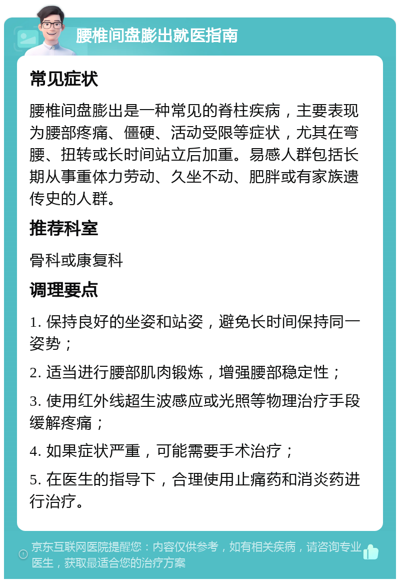 腰椎间盘膨出就医指南 常见症状 腰椎间盘膨出是一种常见的脊柱疾病，主要表现为腰部疼痛、僵硬、活动受限等症状，尤其在弯腰、扭转或长时间站立后加重。易感人群包括长期从事重体力劳动、久坐不动、肥胖或有家族遗传史的人群。 推荐科室 骨科或康复科 调理要点 1. 保持良好的坐姿和站姿，避免长时间保持同一姿势； 2. 适当进行腰部肌肉锻炼，增强腰部稳定性； 3. 使用红外线超生波感应或光照等物理治疗手段缓解疼痛； 4. 如果症状严重，可能需要手术治疗； 5. 在医生的指导下，合理使用止痛药和消炎药进行治疗。