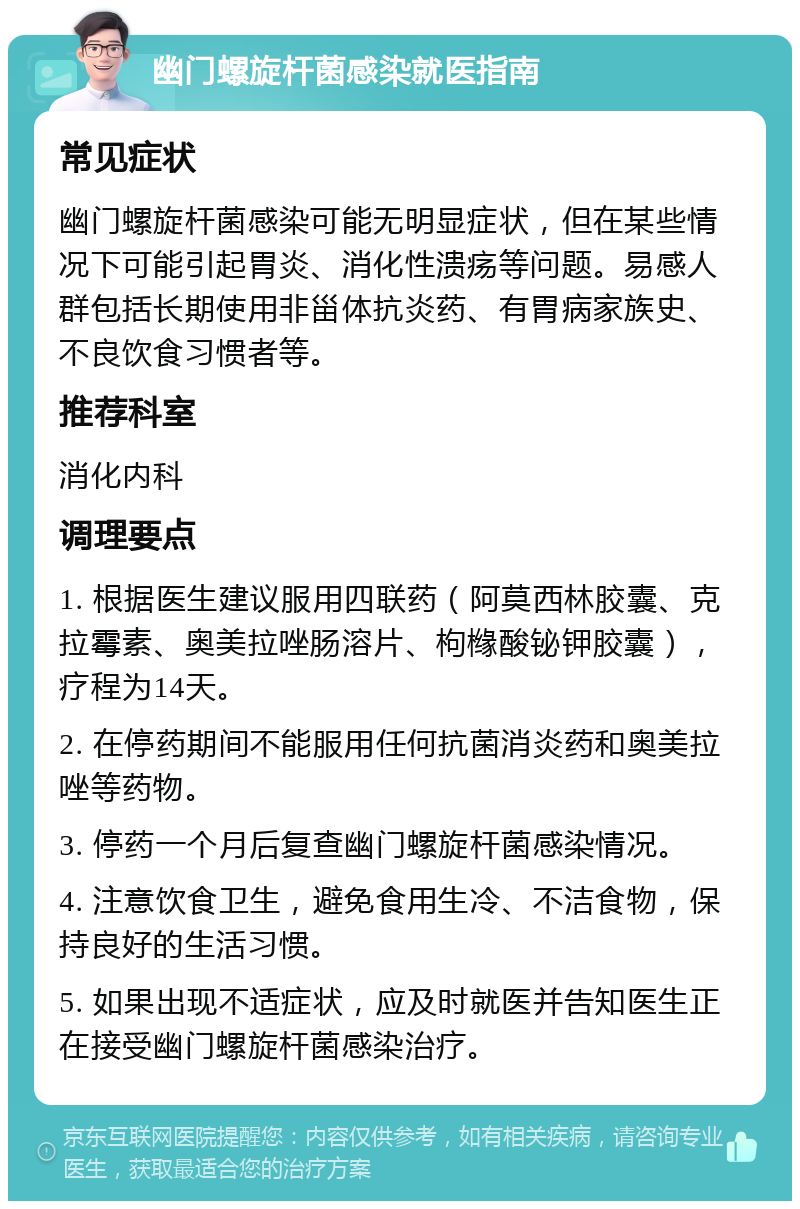 幽门螺旋杆菌感染就医指南 常见症状 幽门螺旋杆菌感染可能无明显症状，但在某些情况下可能引起胃炎、消化性溃疡等问题。易感人群包括长期使用非甾体抗炎药、有胃病家族史、不良饮食习惯者等。 推荐科室 消化内科 调理要点 1. 根据医生建议服用四联药（阿莫西林胶囊、克拉霉素、奥美拉唑肠溶片、枸橼酸铋钾胶囊），疗程为14天。 2. 在停药期间不能服用任何抗菌消炎药和奥美拉唑等药物。 3. 停药一个月后复查幽门螺旋杆菌感染情况。 4. 注意饮食卫生，避免食用生冷、不洁食物，保持良好的生活习惯。 5. 如果出现不适症状，应及时就医并告知医生正在接受幽门螺旋杆菌感染治疗。