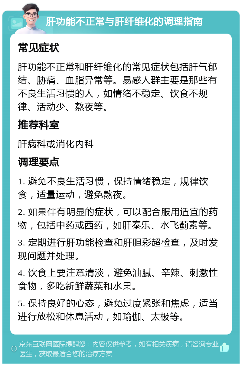 肝功能不正常与肝纤维化的调理指南 常见症状 肝功能不正常和肝纤维化的常见症状包括肝气郁结、胁痛、血脂异常等。易感人群主要是那些有不良生活习惯的人，如情绪不稳定、饮食不规律、活动少、熬夜等。 推荐科室 肝病科或消化内科 调理要点 1. 避免不良生活习惯，保持情绪稳定，规律饮食，适量运动，避免熬夜。 2. 如果伴有明显的症状，可以配合服用适宜的药物，包括中药或西药，如肝泰乐、水飞蓟素等。 3. 定期进行肝功能检查和肝胆彩超检查，及时发现问题并处理。 4. 饮食上要注意清淡，避免油腻、辛辣、刺激性食物，多吃新鲜蔬菜和水果。 5. 保持良好的心态，避免过度紧张和焦虑，适当进行放松和休息活动，如瑜伽、太极等。