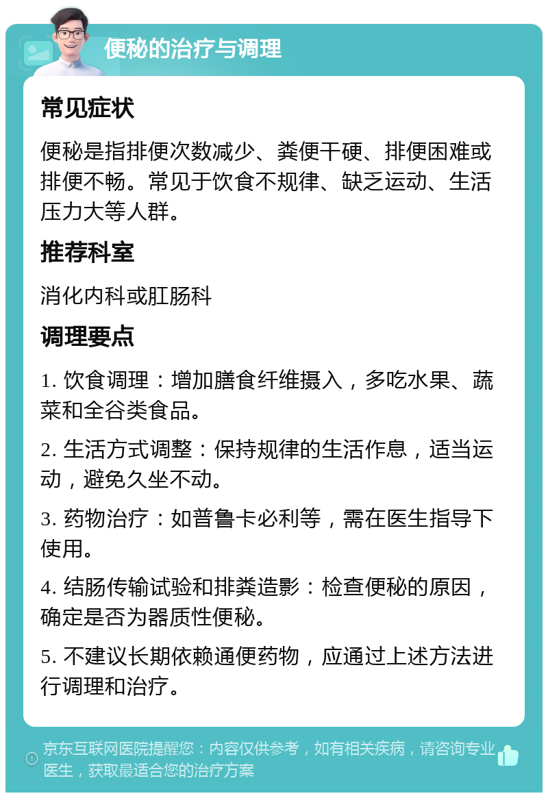 便秘的治疗与调理 常见症状 便秘是指排便次数减少、粪便干硬、排便困难或排便不畅。常见于饮食不规律、缺乏运动、生活压力大等人群。 推荐科室 消化内科或肛肠科 调理要点 1. 饮食调理：增加膳食纤维摄入，多吃水果、蔬菜和全谷类食品。 2. 生活方式调整：保持规律的生活作息，适当运动，避免久坐不动。 3. 药物治疗：如普鲁卡必利等，需在医生指导下使用。 4. 结肠传输试验和排粪造影：检查便秘的原因，确定是否为器质性便秘。 5. 不建议长期依赖通便药物，应通过上述方法进行调理和治疗。