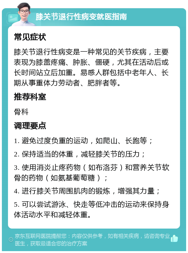 膝关节退行性病变就医指南 常见症状 膝关节退行性病变是一种常见的关节疾病，主要表现为膝盖疼痛、肿胀、僵硬，尤其在活动后或长时间站立后加重。易感人群包括中老年人、长期从事重体力劳动者、肥胖者等。 推荐科室 骨科 调理要点 1. 避免过度负重的运动，如爬山、长跑等； 2. 保持适当的体重，减轻膝关节的压力； 3. 使用消炎止疼药物（如布洛芬）和营养关节软骨的药物（如氨基葡萄糖）； 4. 进行膝关节周围肌肉的锻炼，增强其力量； 5. 可以尝试游泳、快走等低冲击的运动来保持身体活动水平和减轻体重。