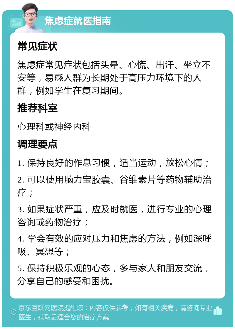 焦虑症就医指南 常见症状 焦虑症常见症状包括头晕、心慌、出汗、坐立不安等，易感人群为长期处于高压力环境下的人群，例如学生在复习期间。 推荐科室 心理科或神经内科 调理要点 1. 保持良好的作息习惯，适当运动，放松心情； 2. 可以使用脑力宝胶囊、谷维素片等药物辅助治疗； 3. 如果症状严重，应及时就医，进行专业的心理咨询或药物治疗； 4. 学会有效的应对压力和焦虑的方法，例如深呼吸、冥想等； 5. 保持积极乐观的心态，多与家人和朋友交流，分享自己的感受和困扰。