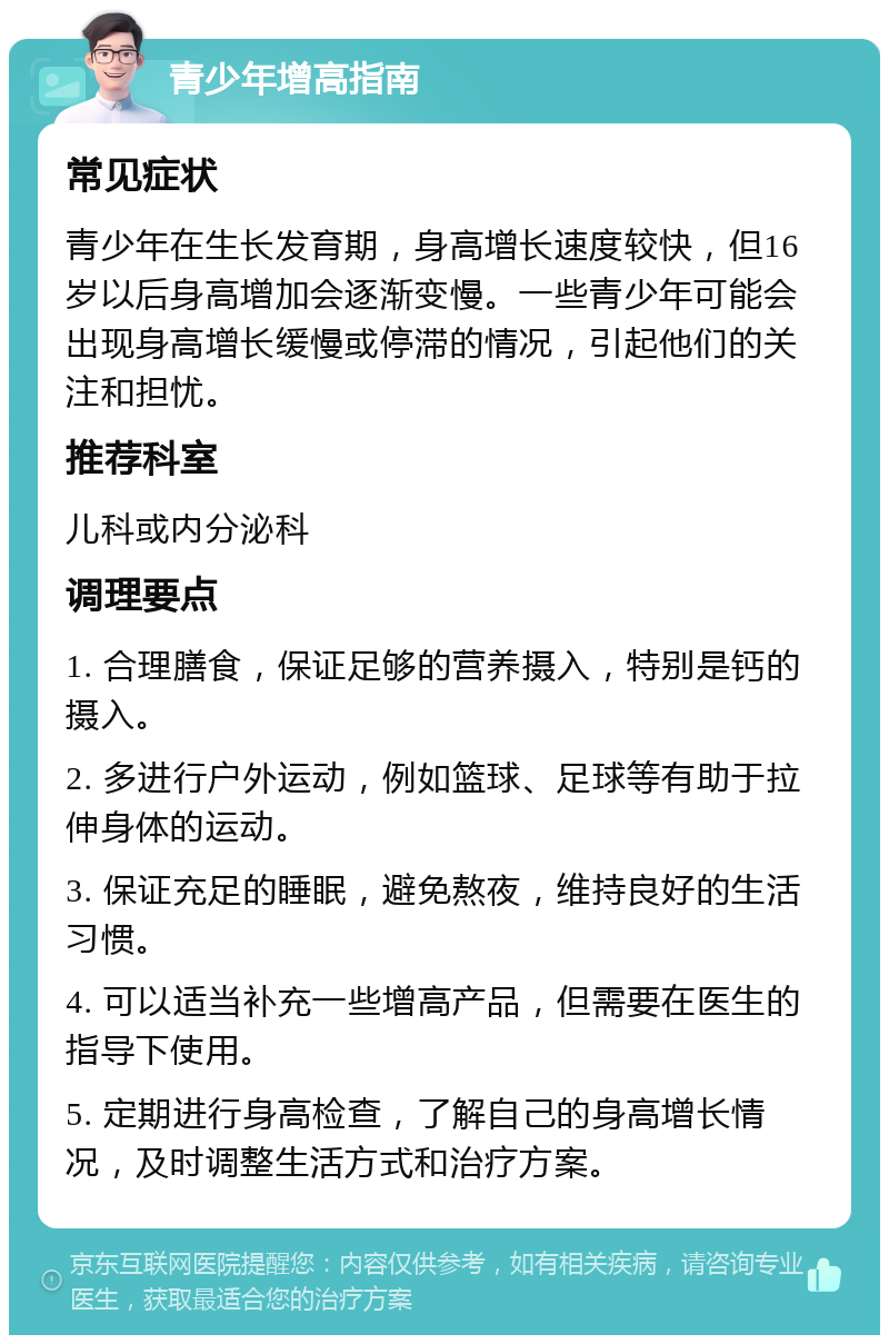 青少年增高指南 常见症状 青少年在生长发育期，身高增长速度较快，但16岁以后身高增加会逐渐变慢。一些青少年可能会出现身高增长缓慢或停滞的情况，引起他们的关注和担忧。 推荐科室 儿科或内分泌科 调理要点 1. 合理膳食，保证足够的营养摄入，特别是钙的摄入。 2. 多进行户外运动，例如篮球、足球等有助于拉伸身体的运动。 3. 保证充足的睡眠，避免熬夜，维持良好的生活习惯。 4. 可以适当补充一些增高产品，但需要在医生的指导下使用。 5. 定期进行身高检查，了解自己的身高增长情况，及时调整生活方式和治疗方案。