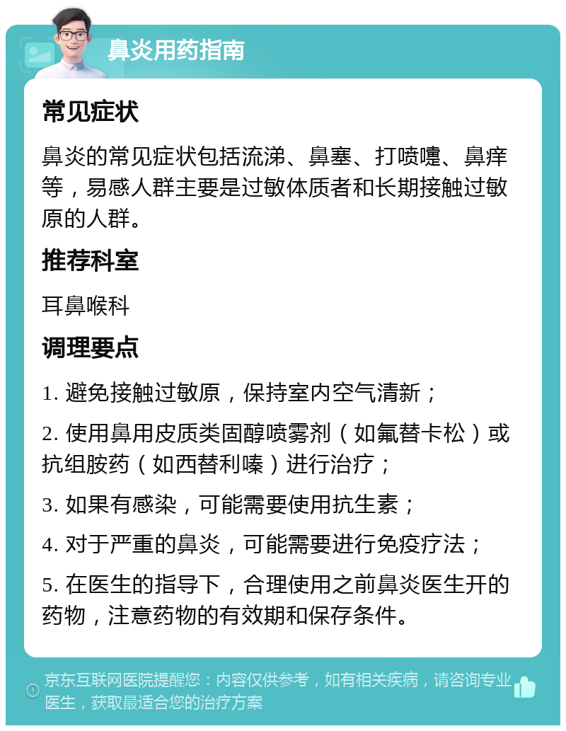 鼻炎用药指南 常见症状 鼻炎的常见症状包括流涕、鼻塞、打喷嚏、鼻痒等，易感人群主要是过敏体质者和长期接触过敏原的人群。 推荐科室 耳鼻喉科 调理要点 1. 避免接触过敏原，保持室内空气清新； 2. 使用鼻用皮质类固醇喷雾剂（如氟替卡松）或抗组胺药（如西替利嗪）进行治疗； 3. 如果有感染，可能需要使用抗生素； 4. 对于严重的鼻炎，可能需要进行免疫疗法； 5. 在医生的指导下，合理使用之前鼻炎医生开的药物，注意药物的有效期和保存条件。