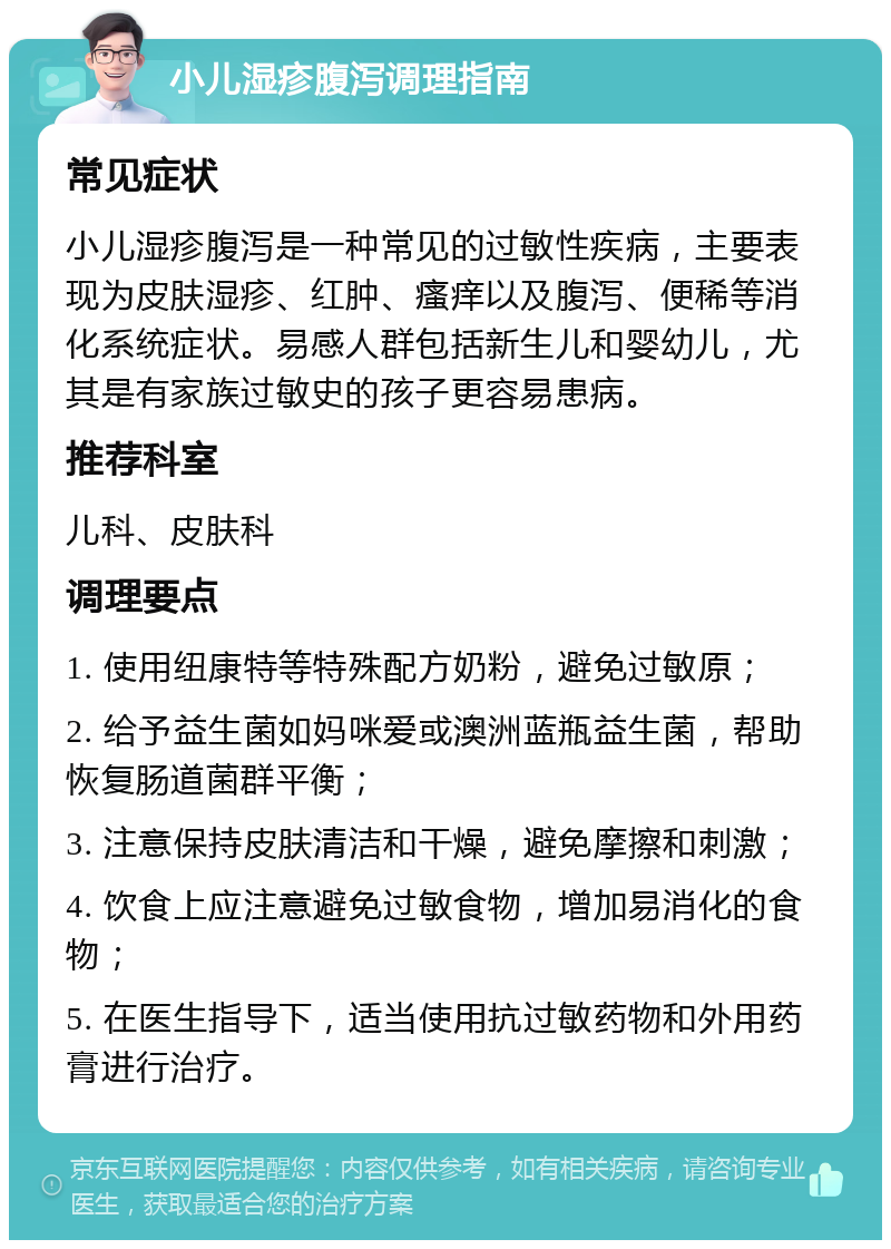 小儿湿疹腹泻调理指南 常见症状 小儿湿疹腹泻是一种常见的过敏性疾病，主要表现为皮肤湿疹、红肿、瘙痒以及腹泻、便稀等消化系统症状。易感人群包括新生儿和婴幼儿，尤其是有家族过敏史的孩子更容易患病。 推荐科室 儿科、皮肤科 调理要点 1. 使用纽康特等特殊配方奶粉，避免过敏原； 2. 给予益生菌如妈咪爱或澳洲蓝瓶益生菌，帮助恢复肠道菌群平衡； 3. 注意保持皮肤清洁和干燥，避免摩擦和刺激； 4. 饮食上应注意避免过敏食物，增加易消化的食物； 5. 在医生指导下，适当使用抗过敏药物和外用药膏进行治疗。