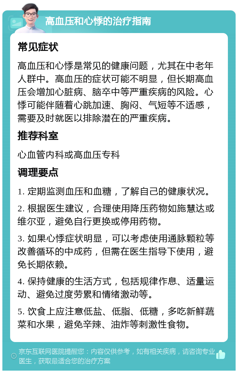 高血压和心悸的治疗指南 常见症状 高血压和心悸是常见的健康问题，尤其在中老年人群中。高血压的症状可能不明显，但长期高血压会增加心脏病、脑卒中等严重疾病的风险。心悸可能伴随着心跳加速、胸闷、气短等不适感，需要及时就医以排除潜在的严重疾病。 推荐科室 心血管内科或高血压专科 调理要点 1. 定期监测血压和血糖，了解自己的健康状况。 2. 根据医生建议，合理使用降压药物如施慧达或维尔亚，避免自行更换或停用药物。 3. 如果心悸症状明显，可以考虑使用通脉颗粒等改善循环的中成药，但需在医生指导下使用，避免长期依赖。 4. 保持健康的生活方式，包括规律作息、适量运动、避免过度劳累和情绪激动等。 5. 饮食上应注意低盐、低脂、低糖，多吃新鲜蔬菜和水果，避免辛辣、油炸等刺激性食物。