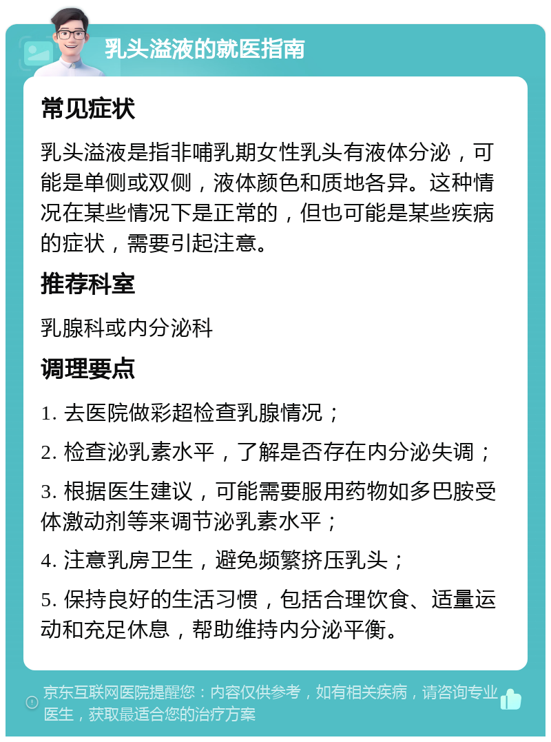 乳头溢液的就医指南 常见症状 乳头溢液是指非哺乳期女性乳头有液体分泌，可能是单侧或双侧，液体颜色和质地各异。这种情况在某些情况下是正常的，但也可能是某些疾病的症状，需要引起注意。 推荐科室 乳腺科或内分泌科 调理要点 1. 去医院做彩超检查乳腺情况； 2. 检查泌乳素水平，了解是否存在内分泌失调； 3. 根据医生建议，可能需要服用药物如多巴胺受体激动剂等来调节泌乳素水平； 4. 注意乳房卫生，避免频繁挤压乳头； 5. 保持良好的生活习惯，包括合理饮食、适量运动和充足休息，帮助维持内分泌平衡。