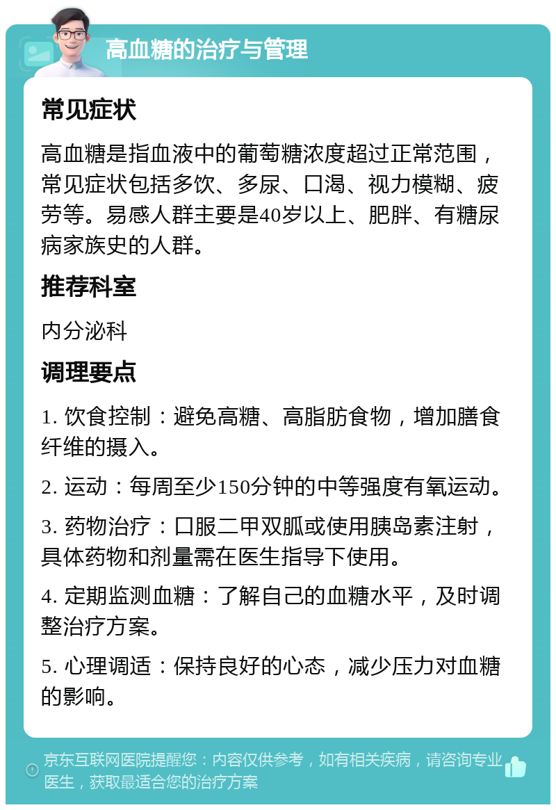 高血糖的治疗与管理 常见症状 高血糖是指血液中的葡萄糖浓度超过正常范围，常见症状包括多饮、多尿、口渴、视力模糊、疲劳等。易感人群主要是40岁以上、肥胖、有糖尿病家族史的人群。 推荐科室 内分泌科 调理要点 1. 饮食控制：避免高糖、高脂肪食物，增加膳食纤维的摄入。 2. 运动：每周至少150分钟的中等强度有氧运动。 3. 药物治疗：口服二甲双胍或使用胰岛素注射，具体药物和剂量需在医生指导下使用。 4. 定期监测血糖：了解自己的血糖水平，及时调整治疗方案。 5. 心理调适：保持良好的心态，减少压力对血糖的影响。